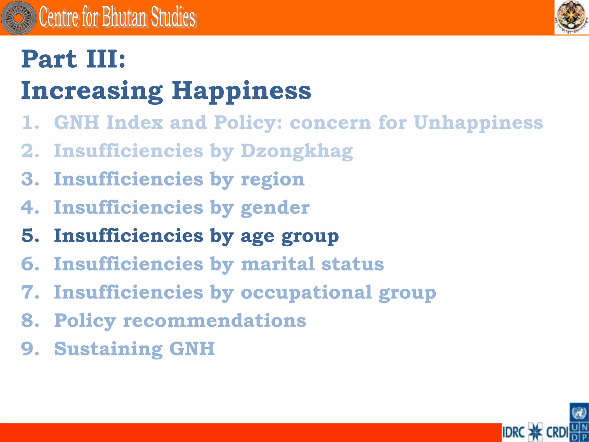Part III:
Increasing Happiness
1.   GNH Index and Policy: concern for Unhappiness
2.   Insufficiencies by Dzongkhag
3.   Insufficiencies by region
4.   Insufficiencies by gender
5.   Insufficiencies by age group
6.   Insufficiencies by marital status
7.   Insufficiencies by occupational group
8.   Policy recommendations
9.   Sustaining GNH
 