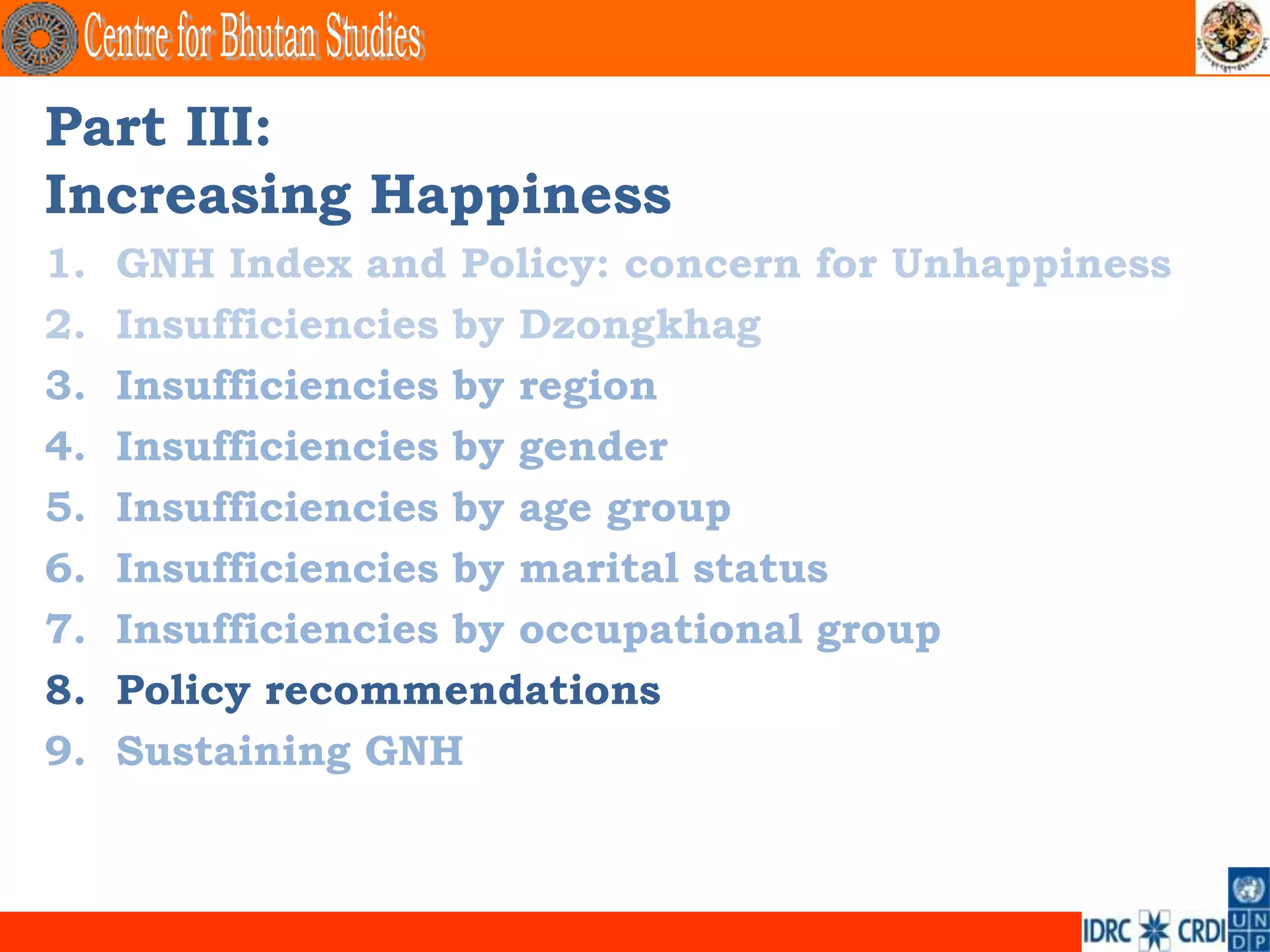 Part III:
Increasing Happiness
1.   GNH Index and Policy: concern for Unhappiness
2.   Insufficiencies by Dzongkhag
3.   Insufficiencies by region
4.   Insufficiencies by gender
5.   Insufficiencies by age group
6.   Insufficiencies by marital status
7.   Insufficiencies by occupational group
8.   Policy recommendations
9.   Sustaining GNH
 