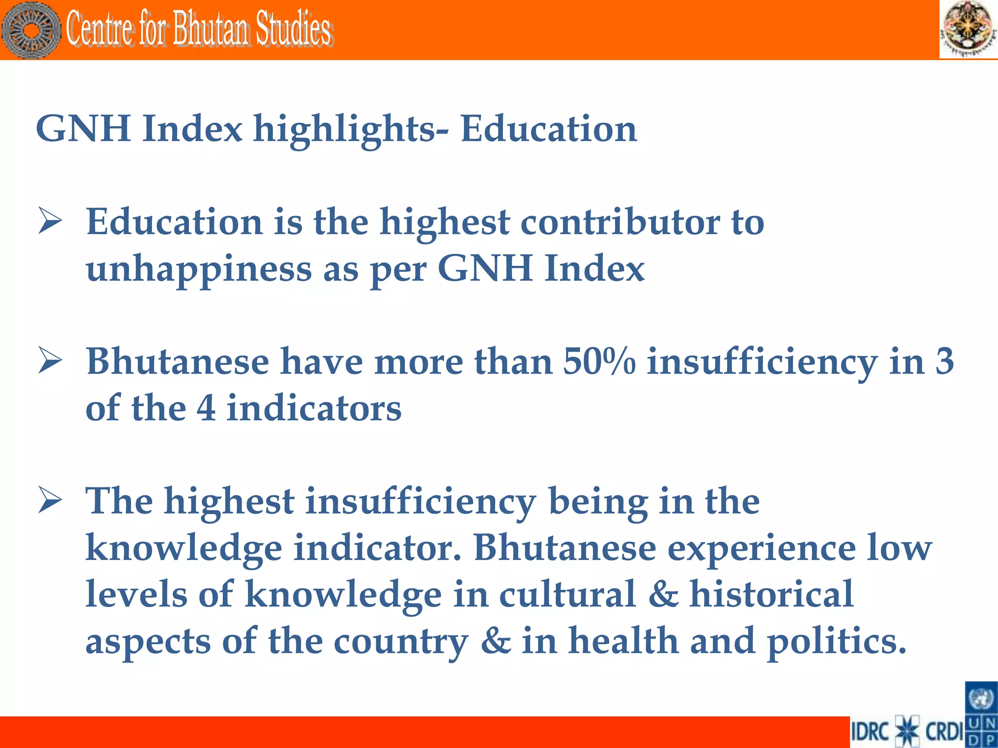 GNH Index highlights- Education

 Education is the highest contributor to
  unhappiness as per GNH Index

 Bhutanese have more than 50% insufficiency in 3
  of the 4 indicators

 The highest insufficiency being in the
  knowledge indicator. Bhutanese experience low
  levels of knowledge in cultural & historical
  aspects of the country & in health and politics.
 
