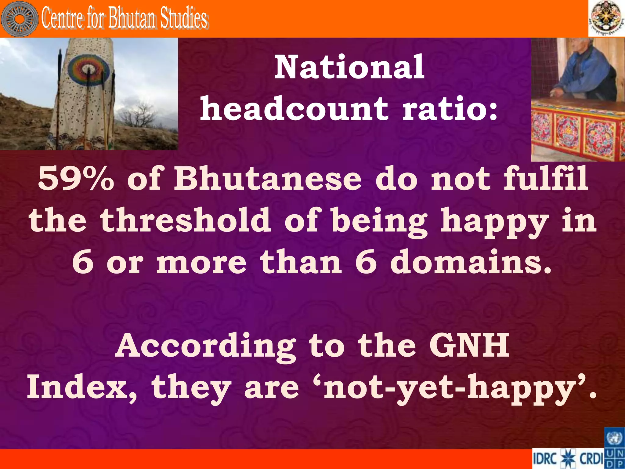 National
         headcount ratio:

 59% of Bhutanese do not fulfil
the threshold of being happy in
   6 or more than 6 domains.

    According to the GNH
Index, they are „not-yet-happy‟.
 