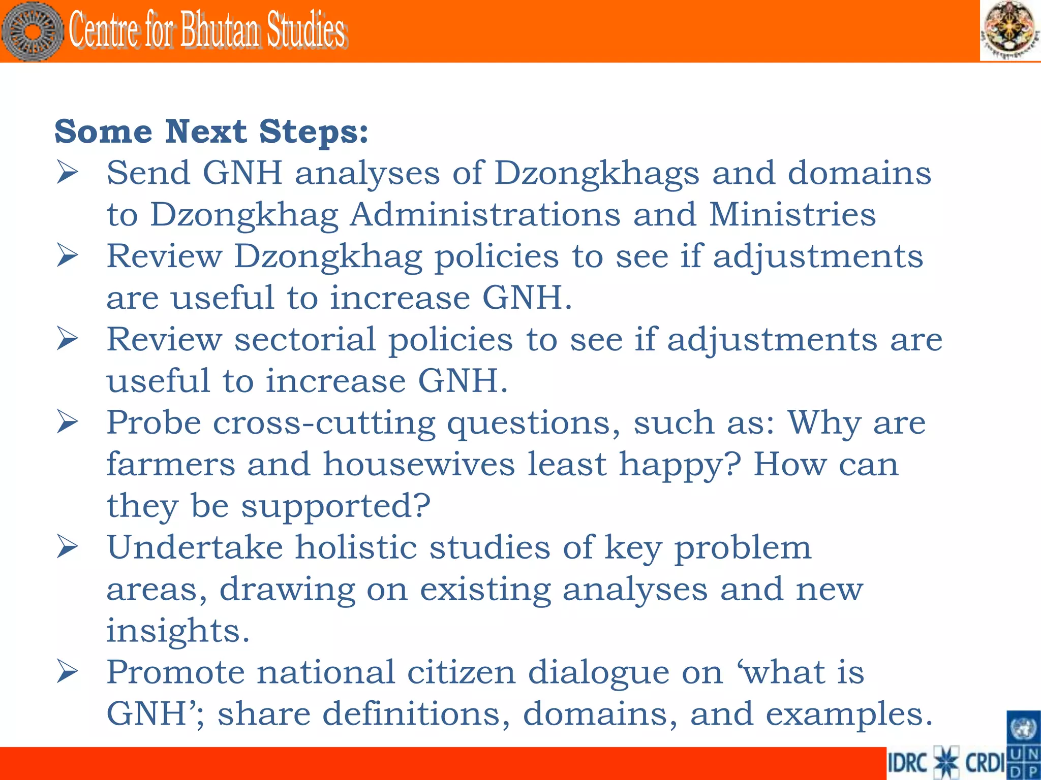 Some Next Steps:
 Send GNH analyses of Dzongkhags and domains
  to Dzongkhag Administrations and Ministries
 Review Dzongkhag policies to see if adjustments
  are useful to increase GNH.
 Review sectorial policies to see if adjustments are
  useful to increase GNH.
 Probe cross-cutting questions, such as: Why are
  farmers and housewives least happy? How can
  they be supported?
 Undertake holistic studies of key problem
  areas, drawing on existing analyses and new
  insights.
 Promote national citizen dialogue on ‘what is
  GNH’; share definitions, domains, and examples.
 
