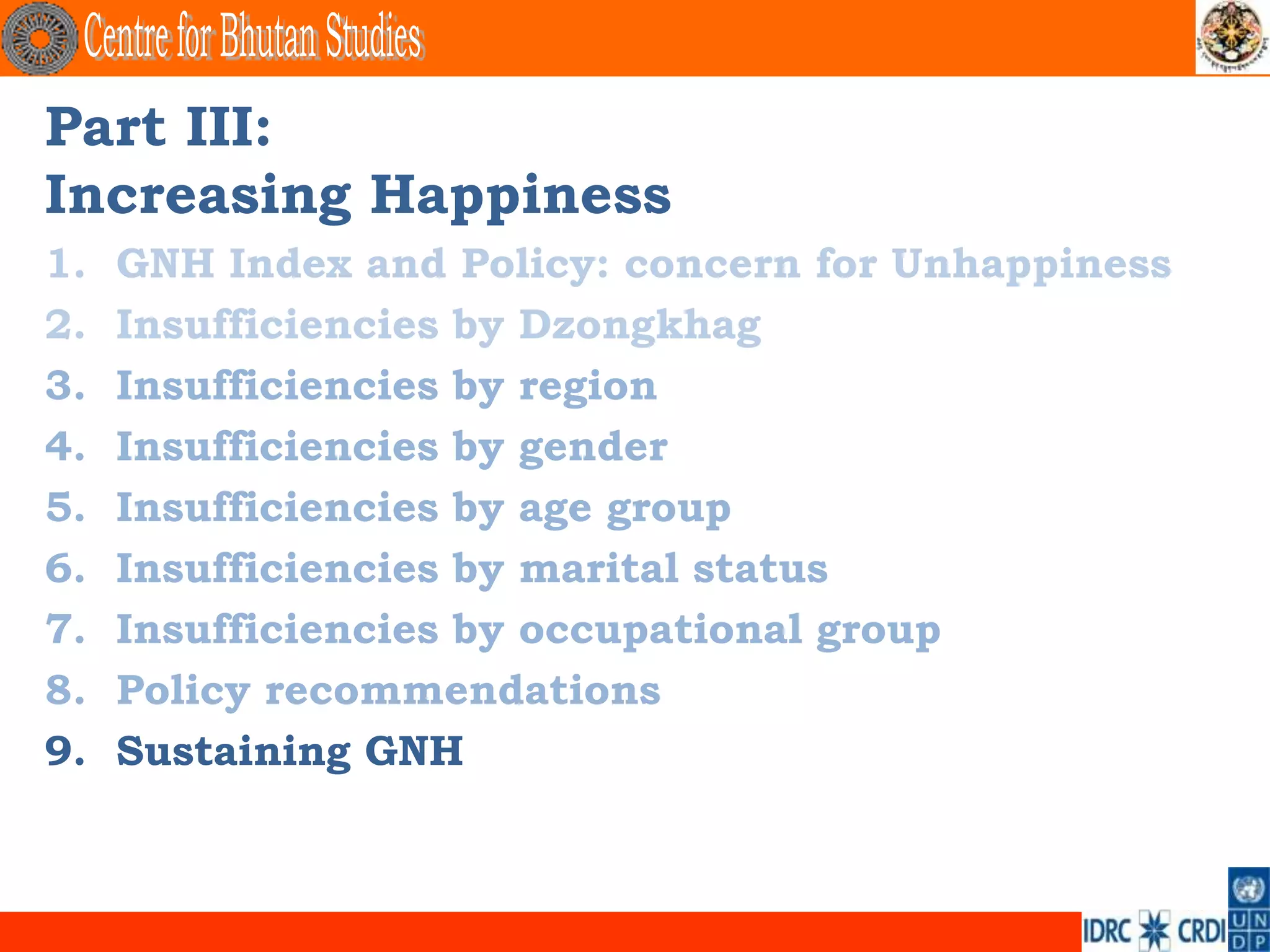 Part III:
Increasing Happiness
1.   GNH Index and Policy: concern for Unhappiness
2.   Insufficiencies by Dzongkhag
3.   Insufficiencies by region
4.   Insufficiencies by gender
5.   Insufficiencies by age group
6.   Insufficiencies by marital status
7.   Insufficiencies by occupational group
8.   Policy recommendations
9.   Sustaining GNH
 