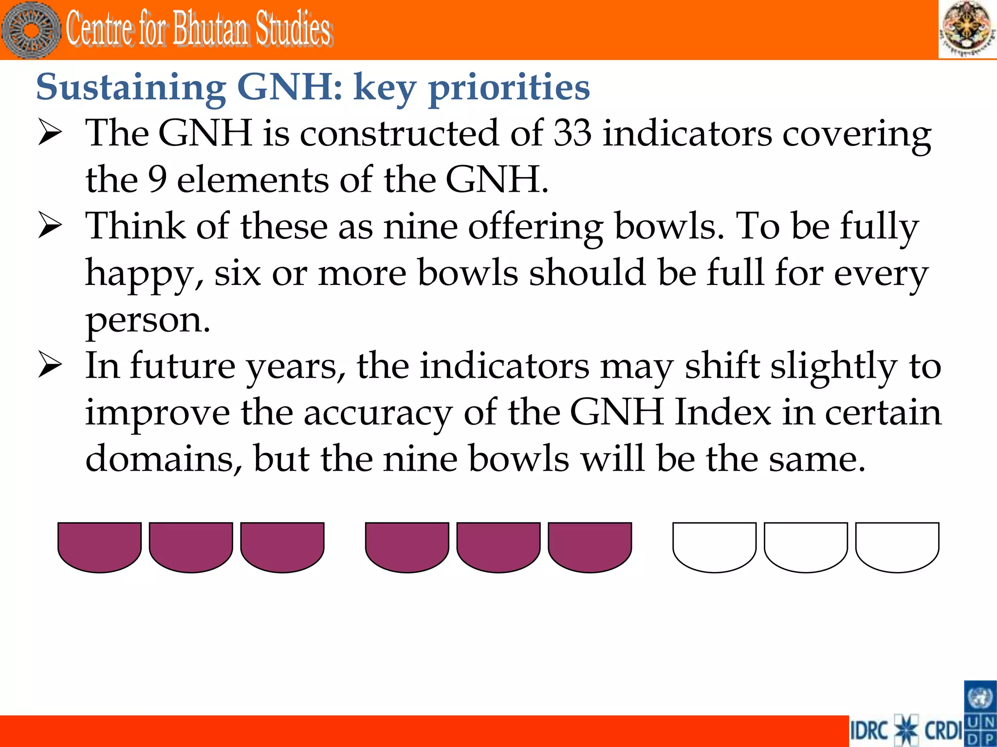 Sustaining GNH: key priorities
 The GNH is constructed of 33 indicators covering
  the 9 elements of the GNH.
 Think of these as nine offering bowls. To be fully
  happy, six or more bowls should be full for every
  person.
 In future years, the indicators may shift slightly to
  improve the accuracy of the GNH Index in certain
  domains, but the nine bowls will be the same.
 