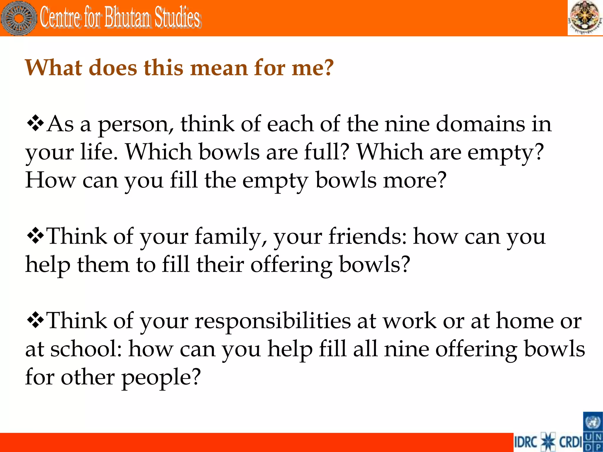What does this mean for me?

As a person, think of each of the nine domains in
your life. Which bowls are full? Which are empty?
How can you fill the empty bowls more?

Think of your family, your friends: how can you
help them to fill their offering bowls?

Think of your responsibilities at work or at home or
at school: how can you help fill all nine offering bowls
for other people?
 