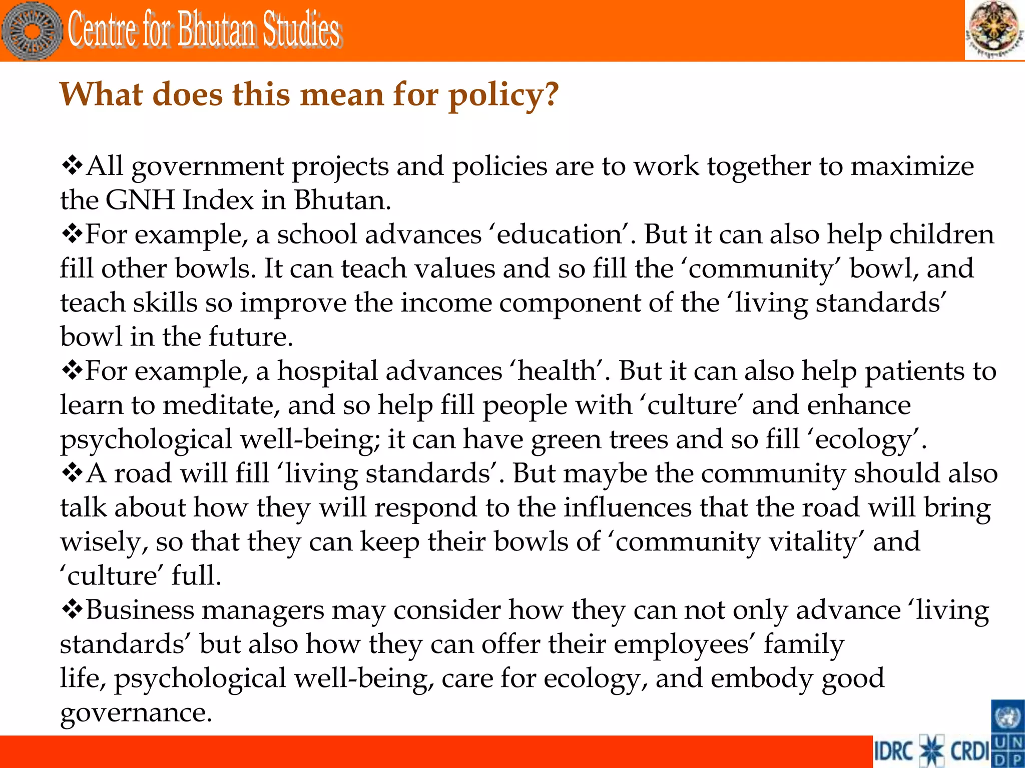 What does this mean for policy?

All government projects and policies are to work together to maximize
the GNH Index in Bhutan.
For example, a school advances ‘education’. But it can also help children
fill other bowls. It can teach values and so fill the ‘community’ bowl, and
teach skills so improve the income component of the ‘living standards’
bowl in the future.
For example, a hospital advances ‘health’. But it can also help patients to
learn to meditate, and so help fill people with ‘culture’ and enhance
psychological well-being; it can have green trees and so fill ‘ecology’.
A road will fill ‘living standards’. But maybe the community should also
talk about how they will respond to the influences that the road will bring
wisely, so that they can keep their bowls of ‘community vitality’ and
‘culture’ full.
Business managers may consider how they can not only advance ‘living
standards’ but also how they can offer their employees’ family
life, psychological well-being, care for ecology, and embody good
governance.
 
