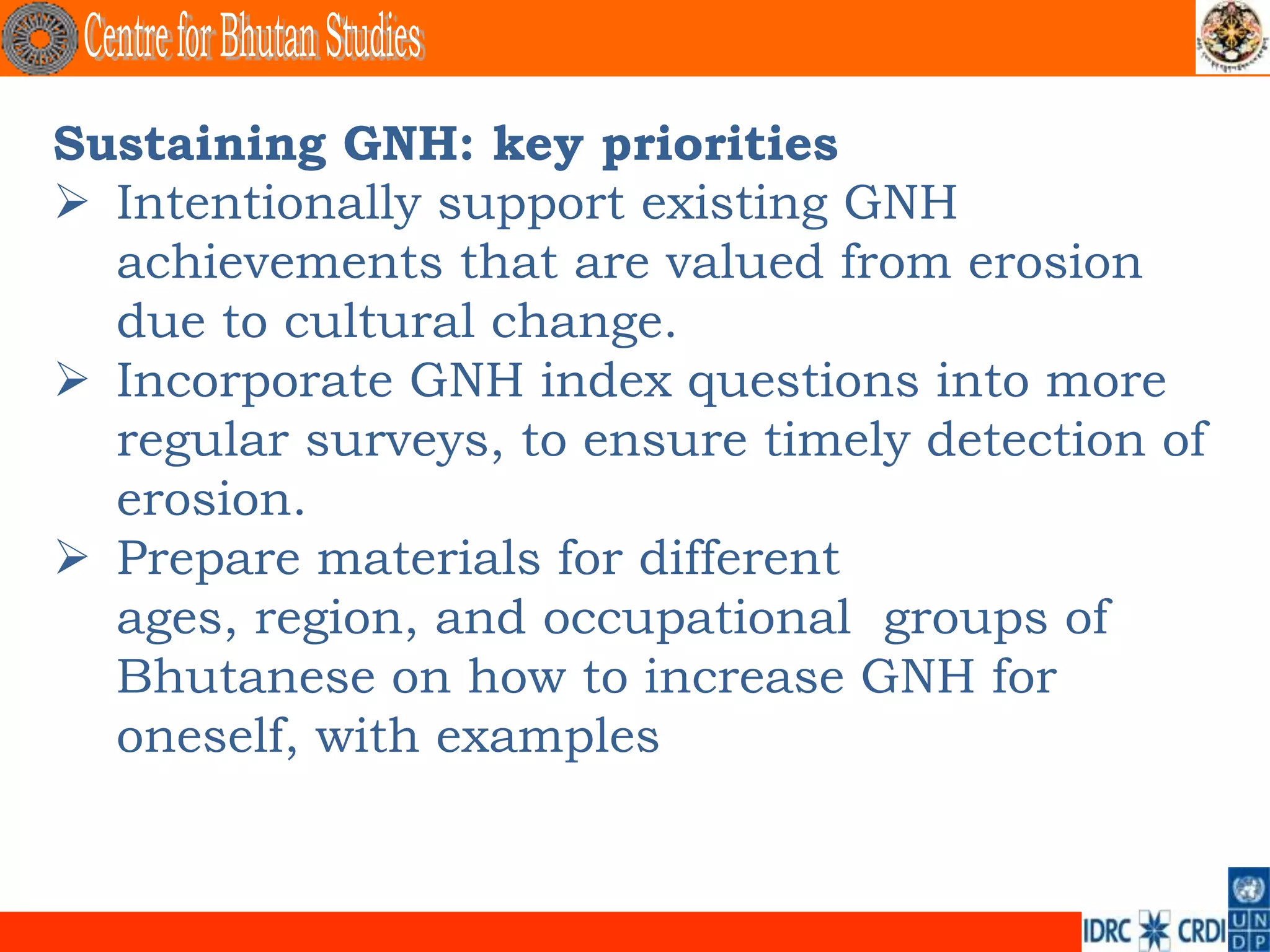 Sustaining GNH: key priorities
 Intentionally support existing GNH
  achievements that are valued from erosion
  due to cultural change.
 Incorporate GNH index questions into more
  regular surveys, to ensure timely detection of
  erosion.
 Prepare materials for different
  ages, region, and occupational groups of
  Bhutanese on how to increase GNH for
  oneself, with examples
 