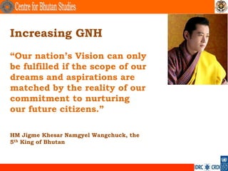 Increasing GNH
“Our nation‟s Vision can only
be fulfilled if the scope of our
dreams and aspirations are
matched by the reality of our
commitment to nurturing
our future citizens.”

HM Jigme Khesar Namgyel Wangchuck, the
5th King of Bhutan
 