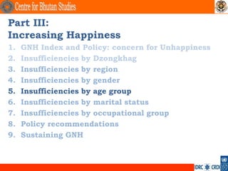 Part III:
Increasing Happiness
1.   GNH Index and Policy: concern for Unhappiness
2.   Insufficiencies by Dzongkhag
3.   Insufficiencies by region
4.   Insufficiencies by gender
5.   Insufficiencies by age group
6.   Insufficiencies by marital status
7.   Insufficiencies by occupational group
8.   Policy recommendations
9.   Sustaining GNH
 