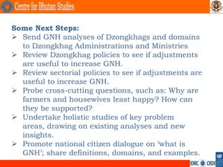 Some Next Steps:
 Send GNH analyses of Dzongkhags and domains
  to Dzongkhag Administrations and Ministries
 Review Dzongkhag policies to see if adjustments
  are useful to increase GNH.
 Review sectorial policies to see if adjustments are
  useful to increase GNH.
 Probe cross-cutting questions, such as: Why are
  farmers and housewives least happy? How can
  they be supported?
 Undertake holistic studies of key problem
  areas, drawing on existing analyses and new
  insights.
 Promote national citizen dialogue on ‘what is
  GNH’; share definitions, domains, and examples.
 