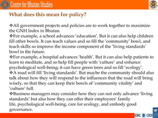 What does this mean for policy?

All government projects and policies are to work together to maximize
the GNH Index in Bhutan.
For example, a school advances ‘education’. But it can also help children
fill other bowls. It can teach values and so fill the ‘community’ bowl, and
teach skills so improve the income component of the ‘living standards’
bowl in the future.
For example, a hospital advances ‘health’. But it can also help patients to
learn to meditate, and so help fill people with ‘culture’ and enhance
psychological well-being; it can have green trees and so fill ‘ecology’.
A road will fill ‘living standards’. But maybe the community should also
talk about how they will respond to the influences that the road will bring
wisely, so that they can keep their bowls of ‘community vitality’ and
‘culture’ full.
Business managers may consider how they can not only advance ‘living
standards’ but also how they can offer their employees’ family
life, psychological well-being, care for ecology, and embody good
governance.
 