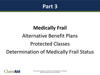 This material is proprietary to ClaimAid. Not for duplication or distribution
without the express permission of ClaimAid.
Part 3
Medically Frail
Alternative Benefit Plans
Protected Classes
Determination of Medically Frail Status
 