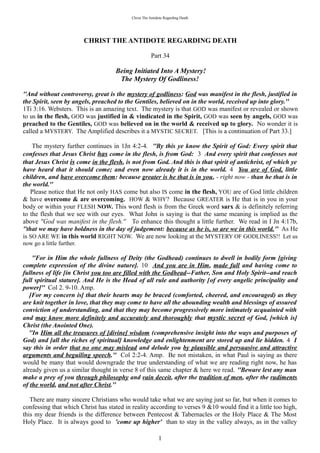 Christ The Antidote Regarding Death




                           CHRIST THE ANTIDOTE REGARDING DEATH

                                                      Part 34

                                    Being Initiated Into A Mystery!
                                     The Mystery Of Godliness!

''And without controversy, great is the mystery of godliness: God was manifest in the flesh, justified in
the Spirit, seen by angels, preached to the Gentiles, believed on in the world, received up into glory.''
1Ti 3:16. Websters. This is an amazing text. The mystery is that GOD was manifest or revealed or shown
to us in the flesh, GOD was justified in & vindicated in the Spirit, GOD was seen by angels, GOD was
preached to the Gentiles, GOD was believed on in the world & received up to glory. No wonder it is
called a MYSTERY. The Amplified describes it a MYSTIC SECRET. [This is a continuation of Part 33.]

    The mystery further continues in 1Jn 4:2-4. ''By this ye know the Spirit of God: Every spirit that
confesses that Jesus Christ has come in the flesh, is from God: 3 And every spirit that confesses not
that Jesus Christ is come in the flesh, is not from God. And this is that spirit of antichrist, of which ye
have heard that it should come; and even now already it is in the world. 4 You are of God, little
children, and have overcome them: because greater is he that is in you, - right now - than he that is in
the world.''
    Please notice that He not only HAS come but also IS come in the flesh, YOU are of God little children
& have overcome & are overcoming. HOW & WHY? Because GREATER is He that is in you in your
body or within your FLESH NOW. This word flesh is from the Greek word sarx & is definitely referring
to the flesh that we see with our eyes. What John is saying is that the same meaning is implied as the
above ''God was manifest in the flesh.'' To enhance this thought a little further. We read in I Jn 4:17b,
''that we may have boldness in the day of judgement: because as he is, so are we in this world.'' As He
is SO ARE WE in this world RIGHT NOW. We are now looking at the MYSTERY OF GODLINESS!! Let us
now go a little further.

     ''For in Him the whole fullness of Deity (the Godhead) continues to dwell in bodily form [giving
complete expression of the divine nature]. 10 And you are in Him, made full and having come to
fullness of life [in Christ you too are filled with the Godhead--Father, Son and Holy Spirit--and reach
full spiritual stature]. And He is the Head of all rule and authority [of every angelic principality and
power]'' Col 2. 9-10. Amp.
   [For my concern is] that their hearts may be braced (comforted, cheered, and encouraged) as they
are knit together in love, that they may come to have all the abounding wealth and blessings of assured
conviction of understanding, and that they may become progressively more intimately acquainted with
and may know more definitely and accurately and thoroughly that mystic secret of God, [which is]
Christ (the Anointed One).
   ''In Him all the treasures of [divine] wisdom (comprehensive insight into the ways and purposes of
God) and [all the riches of spiritual] knowledge and enlightenment are stored up and lie hidden. 4 I
say this in order that no one may mislead and delude you by plausible and persuasive and attractive
arguments and beguiling speech.'' Col 2:2-4. Amp. Be not mistaken, in what Paul is saying as there
would be many that would downgrade the true understanding of what we are reading right now, he has
already given us a similar thought in verse 8 of this same chapter & here we read. ''Beware lest any man
make a prey of you through philosophy and vain deceit, after the tradition of men, after the rudiments
of the world, and not after Christ.''

   There are many sincere Christians who would take what we are saying just so far, but when it comes to
confessing that which Christ has stated in reality according to verses 9 &10 would find it a little too high,
this my dear friends is the difference between Pentecost & Tabernacles or the Holy Place & The Most
Holy Place. It is always good to 'come up higher' than to stay in the valley always, as in the valley

                                                           1
 