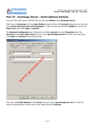 “Chuyên trang dành cho kỹ thuật viên tin học”
CHIA SẺ - KINH NGHIỆM - HỌC TẬP - THỦ THUẬT
Part 37 - Exchange Server - Email Address Policies
Trong các bài trước chúng ta đã biết cách tạo các User Mailbox trong Exchange Server
Điểm hay của Exchange là khi tạo User Mailbox xong nó sẽ tạo một Account tương ứng cho User này
trong Active Directory Users and Computers. Vì vậy với cùng một tài khoản Mailbox ta vừa có thể
Check mail vừa có thể Login và Domain
Tại Recipient Configuration bạn nhấp phải vào Mailbox gccom1 và chọn Properties chọn Tab
Account sẽ thấy User logon name của User này là gccom1@gccom.net tài khoản này dùng trong
việc Logon vào Domain (trong mạng nội bộ)
Chọn tiếp Tab E-Mail Address ta thấy Email của User cũng là gccom1@gccom.net tuy nhiên tài
khoản này dùng để gởi và nhận Mail với các người dùng trên Internet
1 of 17
 