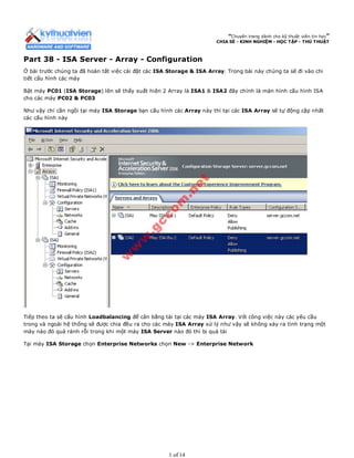 “Chuyên trang dành cho kỹ thuật viên tin học”
CHIA SẺ - KINH NGHIỆM - HỌC TẬP - THỦ THUẬT
Part 38 - ISA Server - Array - Configuration
Ở bài trước chúng ta đã hoàn tất việc cài đặt các ISA Storage & ISA Array. Trong bài này chúng ta sẽ đi vào chi
tiết cấu hình các máy
Bật máy PC01 (ISA Storage) lên sẽ thấy xuất hiện 2 Array là ISA1 & ISA2 đây chính là màn hình cấu hình ISA
cho các máy PC02 & PC03
Như vậy chỉ cần ngồi tại máy ISA Storage bạn cấu hình các Array này thì tại các ISA Array sẽ tự động cập nhất
các cấu hình này
Tiếp theo ta sẽ cấu hình Loadbalancing để cân bằng tải tại các máy ISA Array. Với công việc này các yêu cầu
trong và ngoài hệ thống sẽ được chia đều ra cho các máy ISA Array xử lý như vậy sẽ không xảy ra tình trạng một
máy nào đó quá rảnh rỗi trong khi một máy ISA Server nào đó thì bị quá tải
Tại máy ISA Storage chọn Enterprise Networks chọn New -> Enterprise Network
1 of 14
 
