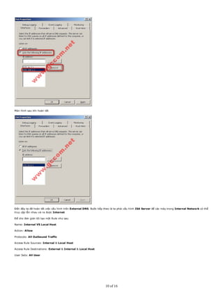 Màn hình sau khi hoàn tất
Đến đây ta đã hoàn tất việc cấu hình trên External DNS. Bước tiếp theo là ta phải cấu hình ISA Server để các máy trong Internal Network có thể
truy cập lẫn nhau và ra được Internet
Để cho đơn giản tôi tạo một Rule như sau
Name: Internal VS Local Host
Action: Allow
Protocols: All Outbound Traffic
Access Rule Sources: Internal & Local Host
Access Rule Destinations: External & Internal & Local Host
User Sets: All User
10 of 16
 