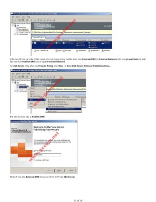 Tiếp theo để cho các máy từ bên ngoài nhìn vào mạng chúng ta thấy được máy External DNS (vì External Network nằm trong Local Host) ta phải
tạo một Rule Publish DNS này ra ngoài External Network
Tại ISA Server nhấp phải vào Firewall Policy chọn New -> Non-Web Server Protocol Publishing Rule...
Đạt tên cho Rule này là Publish DNS
Nhập IP của máy External DNS trong này chính là IP máy ISA Server
11 of 16
 