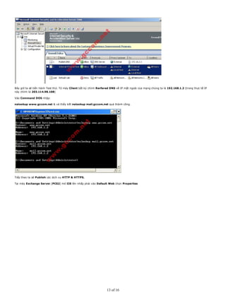 Bây giờ ta sẽ tiến hành Test thử. Từ máy Client bất kỳ chỉnh Rerfered DNS về IP mặt ngoài của mạng chúng ta là 192.168.1.2 (trong thực tế IP
này chính là 203.114.98.108)
Vào Command DOS nhập:
nslookup www.gccom.net & và thấy kết nslookup mail.gccom.net quả thành công.
Tiếp theo ta sẽ Publish các dịch vụ HTTP & HTTPS.
Tại máy Exchange Server (PC02) mở IIS lên nhấp phải vào Default Web chọn Properties
13 of 16
 