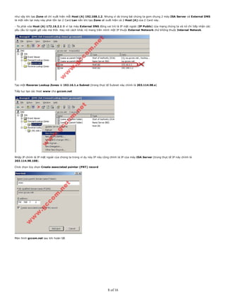 như vậy khi tạo Zone sẽ chỉ xuất hiện mỗi Host (A) 192.168.1.2. Nhưng vì do trong bài chúng ta gom chung 2 máy ISA Server và External DNS
là một nên tại máy này phải tồn tại 2 Card Lan nên khi tạo Zone sẽ xuất hiện cả 2 Host (A) của 2 Card này.
- Ta phải xóa Host (A) 172.16.2.1 đi vì tại máy External DNS đóng vai trò là IP mặt ngoài (IP Public) của mạng chúng ta và nó chỉ tiếp nhận các
yêu cầu từ ngoài gởi vào mà thôi. Hay nói cách khác nó mang trên mình một IP thuộc External Network chứ không thuộc Internal Netwok.
Tạo một Reverse Lookup Zones là 192.16.1.x Subnet (trong thực tế Subnet này chính là 203.114.98.x)
Tiếp tục tạo các Host www cho gccom.net
Nhập IP chính là IP mặt ngoài của chúng ta trong vì dụ này IP này cũng chính là IP của máy ISA Server (trong thực tế IP này chính là
203.114.98.108).
Click chọn tùy chọn Create associated pointer (PRT) record
Màn hình gccom.net sau khi hoàn tất
8 of 16
 