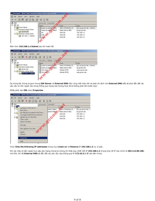 Màn hình 192.168.1.x Subnet sau khi hoàn tất
Do trong bài chúng ta gom chung ISA Server và External DNS trên cùng một máy nên ta phải chỉ định cho External DNS biết sẽ phải dẫn dắt các
yêu cầu từ nên ngoài vào trong thông qua mạng nào (trong thực tế ta không phải làm bước này)
Nhấp phải vào ISA chọn Properties
Chọn Only the following IP addresses trong mục Linten on và Remove IP 192.168.1.2 ra, lý giải:
Khi các máy từ bên ngoài truy cập vào mạng chúng ta chúng chỉ thấy duy nhất mỗi IP 192.168.1.2 (trong thực tế IP này chính là 203.114.98.108)
mà thôi, khi đó External DNS sẽ dẫn dắt các yêu cầu này thông qua IP 172.16.2.1 để vào bên trong
9 of 16
 