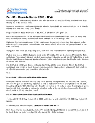 “Chuyên trang dành cho kỹ thuật viên tin học”
CHIA SẺ - KINH NGHIỆM - HỌC TẬP - THỦ THUẬT
Part 39 - Upgrade Server 2008 - IPv6
Như chúng ta đã biết IPv4 dùng 32bit để biểu diễn địa chỉ IP. Sử dụng 32 bit này, ta có thể đánh được
khoảng 4,3 tỷ địa chỉ khác nhau.
Nhưng chỉ khoảng hơn 10 năm sau khi ra đời, vào nửa đầu thập kỷ 90, nguy cơ thiếu địa chỉ IP đã xuất
hiện tại 1 số nước như Trung Quốc, Ấn Độ, ....
Để giải quyết vấn đề đó thì IPv6 đã ra đời. Với 128 bit lớn hơn IPv4 gấp 4 lần
Đây là không gian địa chỉ cực lớn không chỉ dành riêng cho Internet mà còn cho tất cả các mạng máy
tính, hệ thống viễn thông, hệ thống điều khiển và thậm chí là vật dụng gia đình.
IPv6 được tích hợp trong Windows XP SP1 và Windows Server 2003 nhưng chưa được sử dụng nhiều.
Hiện tại người ta đang quan tâm nhiều đến IPv6 và thực tế một số nơi trên thế giới người ta đã đi vào
triển khai chúng
Trong phần này, tôi sẽ giới thiệu tổng quan, cách triển khai và thiết lập một hệ thống mạng có IPv6.
IPv6 có tổng cộng là 128 bit được chia làm 2 phần: 64 bit đầu được gọi là network, 64 bit còn lại được
gọi là host. Phần network dùng để xác định subnet, địa chỉ này được gán bởi các ISP hoặc những tổ chức
lớn như IANA (Internet Assigned Numbers Authority). Còn phần host là một địa chỉ ngẫu nhiên dựa trên
48 bit của MAC Address.
Địa chỉ IPv6 có 128 bit, do đó việc nhớ được địa chỉ này rất khó khăn. Cho nên để viết địa chỉ IPv6,
người ta đã chia 128 bit ra thành 8 nhóm, mỗi nhóm chiếm 2 bytes, gồm 4 số được viết dưới hệ số 16,
và mỗi nhóm được ngăn cách nhau bằng dấu hai chấm
Ví dụ:
FEDL:8435:7356:EADC:BA98:2010:3280:ABCD
Nhưng nếu mà viết theo kiểu như vậy (đẹp thì có đẹp đó), nhưng nhìn một hồi nhức đầu wá. Cho nên,
cần phải đơn giản cái địa chỉ này một chút. Vì IPv6 là một địa chỉ mới nên chúng ta sẽ ko xài hết 128
bits, cũng giống như SIM điện thoại vậy, đầu số 0122 mới ra có rất nhiều số và do đó chúng ta có quyền
lựa chọn. Và IPv6 cũng vậy, vì mới ra cho nên sẽ có nhiều số 0 ở các bit đầu. Chúng ta có thể lược bỏ
các số 0 này đi. Tôi lấy một ví dụ cụ thể:
Địa chỉ: 1088:0000:0000:0000:0008:0800:200C:463A
--> Bạn có thể viết 0 thay vì phải viết là 0000, viết 8 thay vì phải viết 0008, viết 800 thay vì phải viết
là 0800
Và đây là địa chỉ đã được rút gọn: 1088:0:0:0:8:800:200C:463A
Nhìn chung như vậy cũng được rồi, nhưng IPv6 còn có một nguyên tắc nữa là bạn có thể nhóm các số 0
lại thành 2 dấu hai chấm "::", địa chỉ ở trên, bạn có thể viết lại như sau:
1 of 7
 