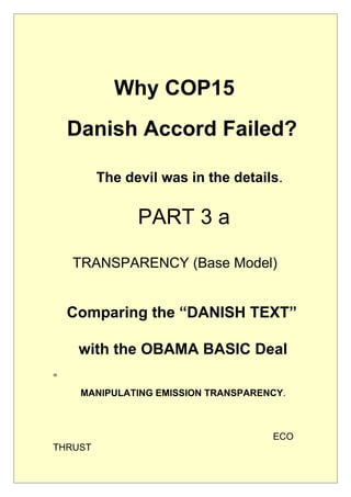 Why COP15
    Danish Accord Failed?

         The devil was in the details.

               PART 3 a

    TRANSPARENCY (Base Model)


    Comparing the “DANISH TEXT”

     with the OBAMA BASIC Deal
=

     MANIPULATING EMISSION TRANSPARENCY.



                                     ECO
THRUST
 