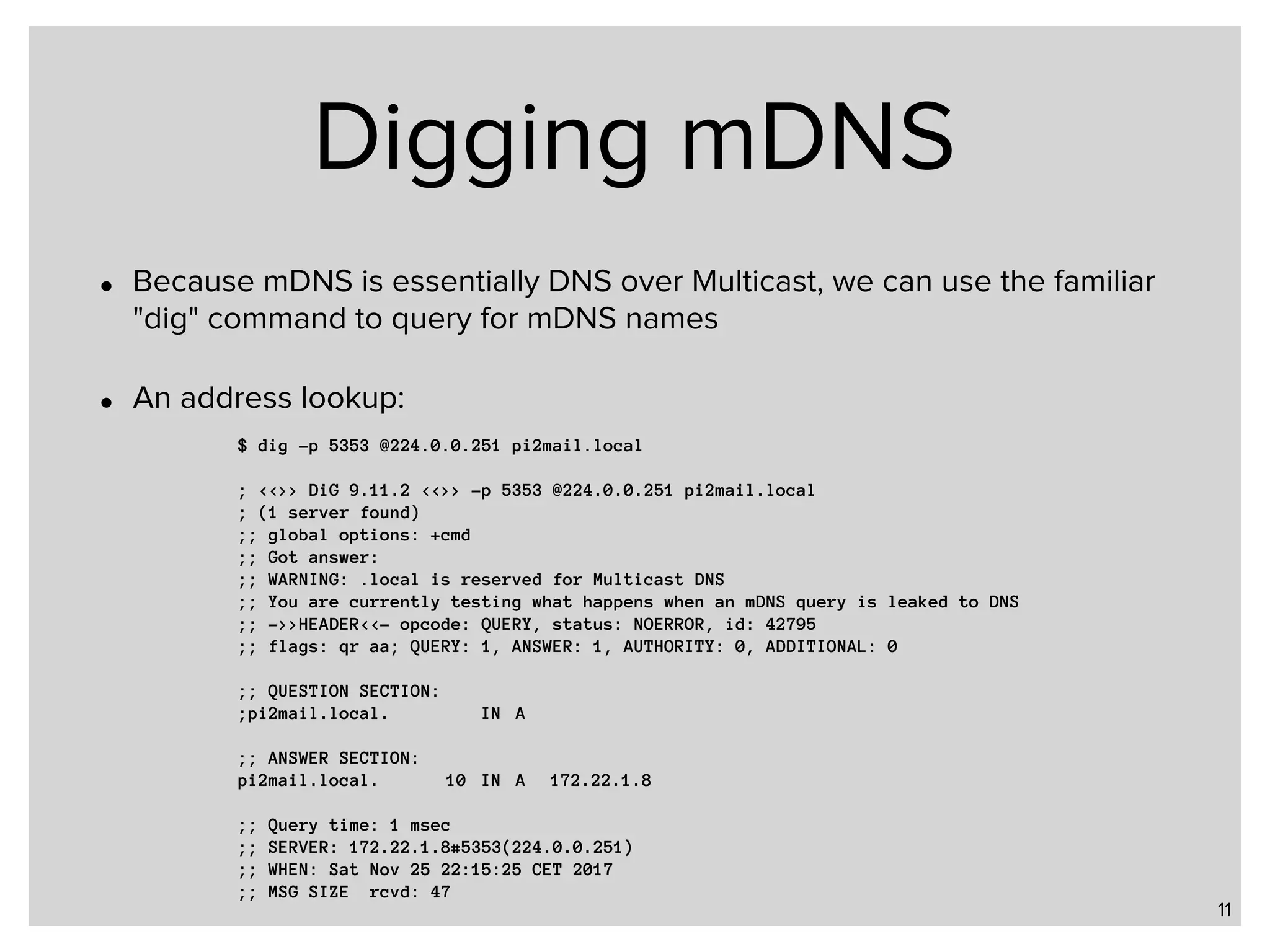 Digging mDNS • Because mDNS is essentially DNS over Multicast, we can use the familiar "dig" command to query for mDNS names • An address lookup: 11 $ dig -p 5353 @224.0.0.251 pi2mail.local ; <<>> DiG 9.11.2 <<>> -p 5353 @224.0.0.251 pi2mail.local ; (1 server found) ;; global options: +cmd ;; Got answer: ;; WARNING: .local is reserved for Multicast DNS ;; You are currently testing what happens when an mDNS query is leaked to DNS ;; ->>HEADER<<- opcode: QUERY, status: NOERROR, id: 42795 ;; flags: qr aa; QUERY: 1, ANSWER: 1, AUTHORITY: 0, ADDITIONAL: 0 ;; QUESTION SECTION: ;pi2mail.local. IN A ;; ANSWER SECTION: pi2mail.local. 10 IN A 172.22.1.8 ;; Query time: 1 msec ;; SERVER: 172.22.1.8#5353(224.0.0.251) ;; WHEN: Sat Nov 25 22:15:25 CET 2017 ;; MSG SIZE rcvd: 47 