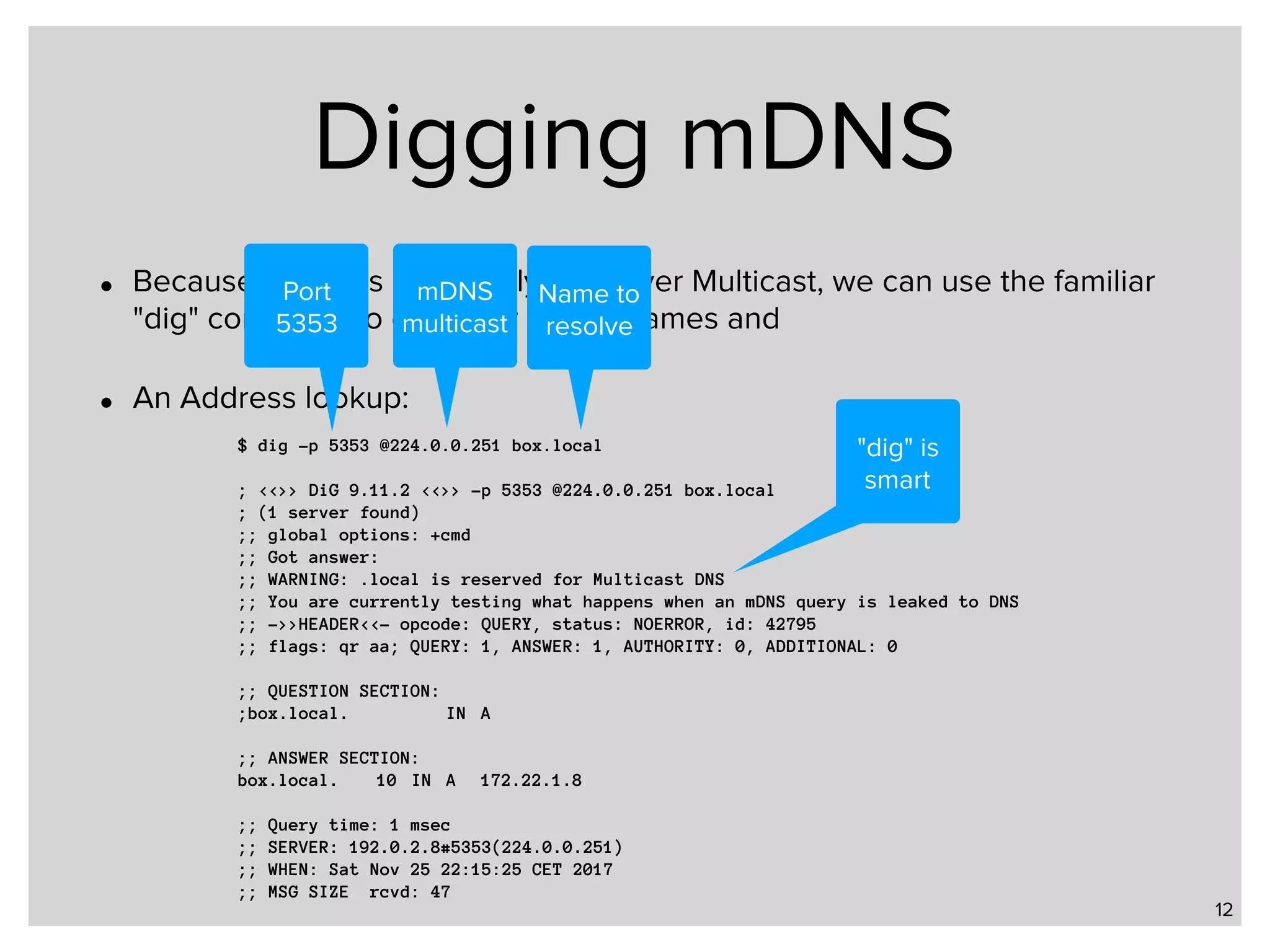 Digging mDNS • Because mDNS is essentially DNS over Multicast, we can use the familiar "dig" command to query for mDNS names and • An Address lookup: 12 $ dig -p 5353 @224.0.0.251 box.local ; <<>> DiG 9.11.2 <<>> -p 5353 @224.0.0.251 box.local ; (1 server found) ;; global options: +cmd ;; Got answer: ;; WARNING: .local is reserved for Multicast DNS ;; You are currently testing what happens when an mDNS query is leaked to DNS ;; ->>HEADER<<- opcode: QUERY, status: NOERROR, id: 42795 ;; flags: qr aa; QUERY: 1, ANSWER: 1, AUTHORITY: 0, ADDITIONAL: 0 ;; QUESTION SECTION: ;box.local. IN A ;; ANSWER SECTION: box.local. 10 IN A 172.22.1.8 ;; Query time: 1 msec ;; SERVER: 192.0.2.8#5353(224.0.0.251) ;; WHEN: Sat Nov 25 22:15:25 CET 2017 ;; MSG SIZE rcvd: 47 Port 5353 mDNS multicast Name to resolve "dig" is smart 