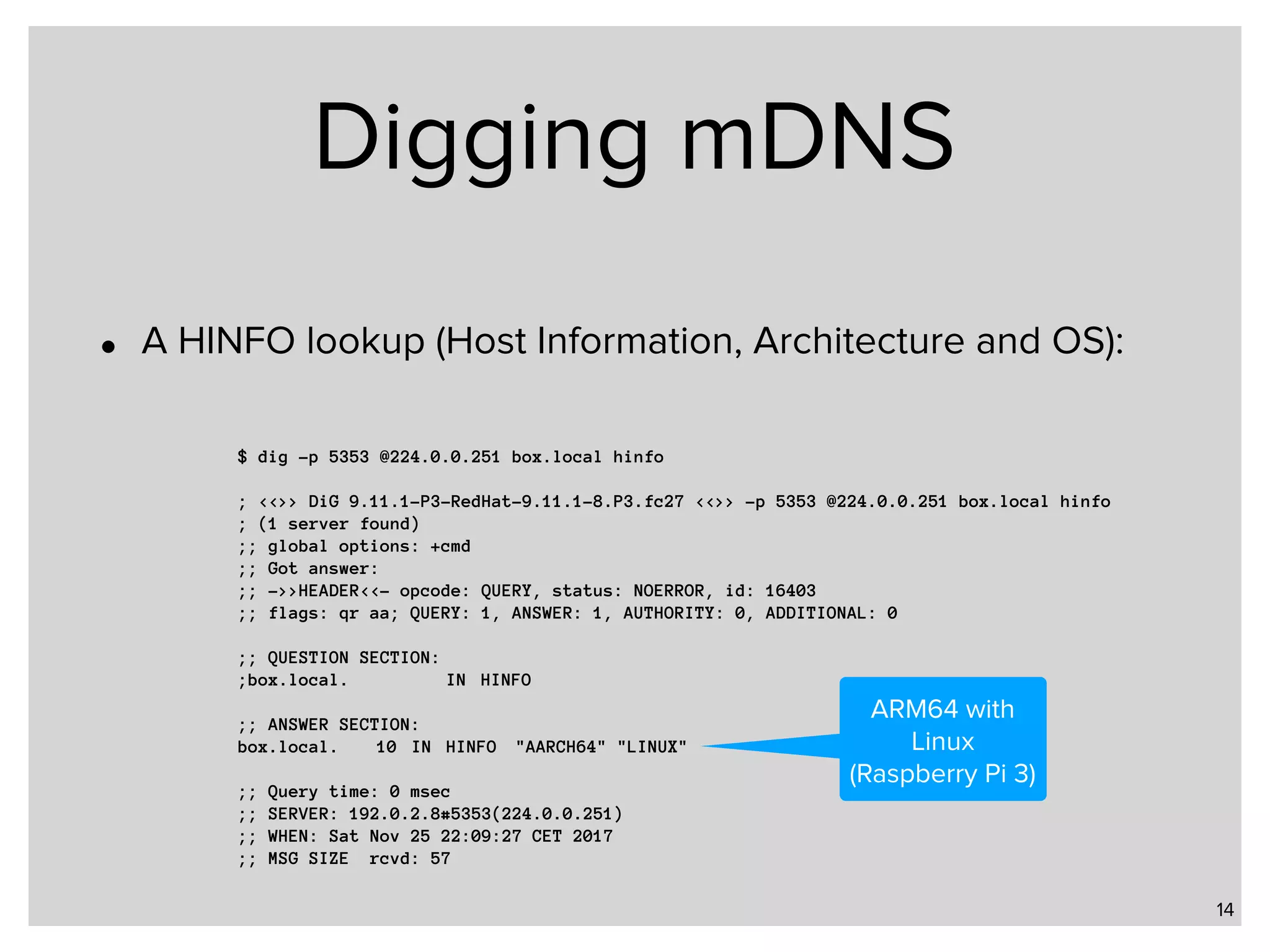 Digging mDNS • A HINFO lookup (Host Information, Architecture and OS): 14 $ dig -p 5353 @224.0.0.251 box.local hinfo ; <<>> DiG 9.11.1-P3-RedHat-9.11.1-8.P3.fc27 <<>> -p 5353 @224.0.0.251 box.local hinfo ; (1 server found) ;; global options: +cmd ;; Got answer: ;; ->>HEADER<<- opcode: QUERY, status: NOERROR, id: 16403 ;; flags: qr aa; QUERY: 1, ANSWER: 1, AUTHORITY: 0, ADDITIONAL: 0 ;; QUESTION SECTION: ;box.local. IN HINFO ;; ANSWER SECTION: box.local. 10 IN HINFO "AARCH64" "LINUX" ;; Query time: 0 msec ;; SERVER: 192.0.2.8#5353(224.0.0.251) ;; WHEN: Sat Nov 25 22:09:27 CET 2017 ;; MSG SIZE rcvd: 57 ARM64 with Linux (Raspberry Pi 3) 