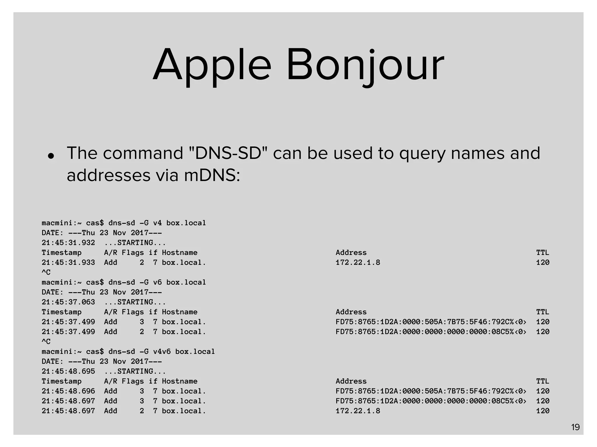 Apple Bonjour • The command "DNS-SD" can be used to query names and addresses via mDNS: 19 macmini:~ cas$ dns-sd -G v4 box.local DATE: ---Thu 23 Nov 2017--- 21:45:31.932 ...STARTING... Timestamp A/R Flags if Hostname Address TTL 21:45:31.933 Add 2 7 box.local. 172.22.1.8 120 ^C macmini:~ cas$ dns-sd -G v6 box.local DATE: ---Thu 23 Nov 2017--- 21:45:37.063 ...STARTING... Timestamp A/R Flags if Hostname Address TTL 21:45:37.499 Add 3 7 box.local. FD75:8765:1D2A:0000:505A:7B75:5F46:792C%<0> 120 21:45:37.499 Add 2 7 box.local. FD75:8765:1D2A:0000:0000:0000:0000:08C5%<0> 120 ^C macmini:~ cas$ dns-sd -G v4v6 box.local DATE: ---Thu 23 Nov 2017--- 21:45:48.695 ...STARTING... Timestamp A/R Flags if Hostname Address TTL 21:45:48.696 Add 3 7 box.local. FD75:8765:1D2A:0000:505A:7B75:5F46:792C%<0> 120 21:45:48.697 Add 3 7 box.local. FD75:8765:1D2A:0000:0000:0000:0000:08C5%<0> 120 21:45:48.697 Add 2 7 box.local. 172.22.1.8 120 