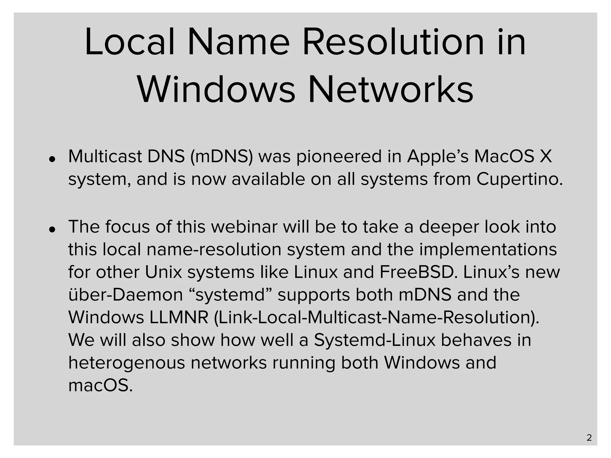 Local Name Resolution in Windows Networks • Multicast DNS (mDNS) was pioneered in Apple’s MacOS X system, and is now available on all systems from Cupertino. • The focus of this webinar will be to take a deeper look into this local name-resolution system and the implementations for other Unix systems like Linux and FreeBSD. Linux’s new über-Daemon “systemd” supports both mDNS and the Windows LLMNR (Link-Local-Multicast-Name-Resolution). We will also show how well a Systemd-Linux behaves in heterogenous networks running both Windows and macOS. 2 
