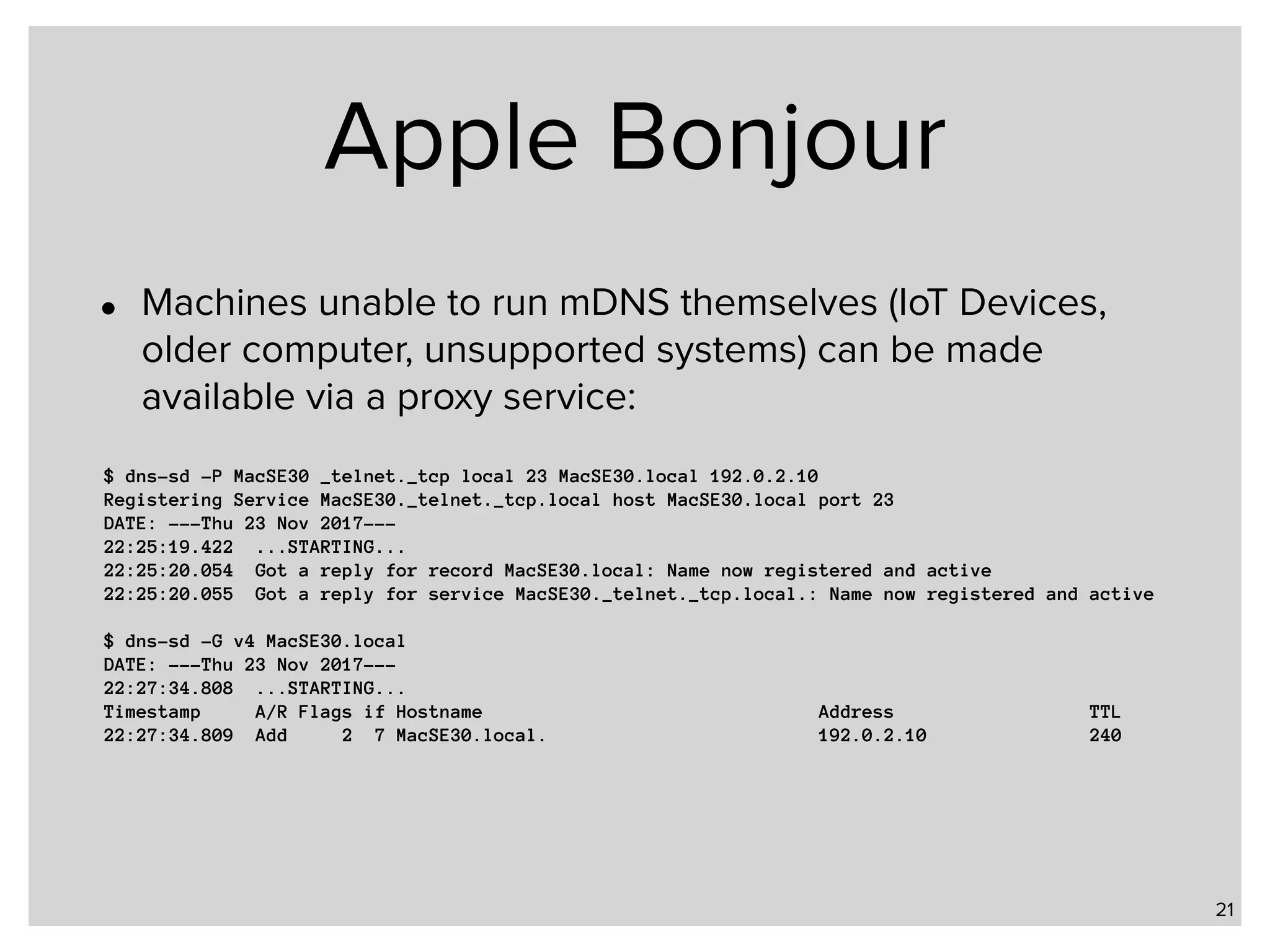 Apple Bonjour • Machines unable to run mDNS themselves (IoT Devices, older computer, unsupported systems) can be made available via a proxy service: 21 $ dns-sd -P MacSE30 _telnet._tcp local 23 MacSE30.local 192.0.2.10 Registering Service MacSE30._telnet._tcp.local host MacSE30.local port 23 DATE: ---Thu 23 Nov 2017--- 22:25:19.422 ...STARTING... 22:25:20.054 Got a reply for record MacSE30.local: Name now registered and active 22:25:20.055 Got a reply for service MacSE30._telnet._tcp.local.: Name now registered and active $ dns-sd -G v4 MacSE30.local DATE: ---Thu 23 Nov 2017--- 22:27:34.808 ...STARTING... Timestamp A/R Flags if Hostname Address TTL 22:27:34.809 Add 2 7 MacSE30.local. 192.0.2.10 240 