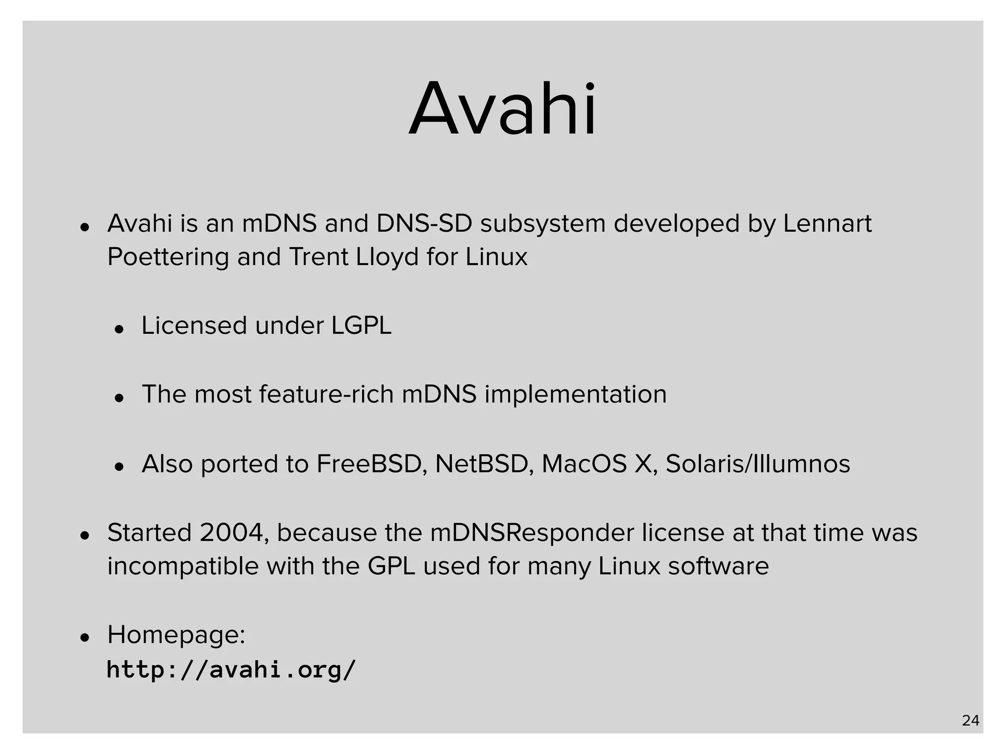 Avahi • Avahi is an mDNS and DNS-SD subsystem developed by Lennart Poettering and Trent Lloyd for Linux • Licensed under LGPL • The most feature-rich mDNS implementation • Also ported to FreeBSD, NetBSD, MacOS X, Solaris/Illumnos • Started 2004, because the mDNSResponder license at that time was incompatible with the GPL used for many Linux software • Homepage:   http://avahi.org/ 24 
