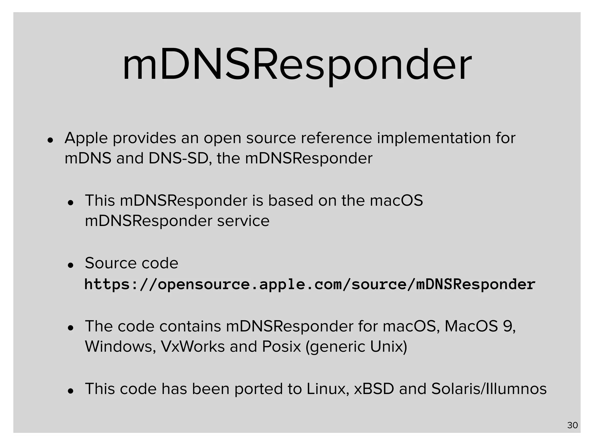 mDNSResponder • Apple provides an open source reference implementation for mDNS and DNS-SD, the mDNSResponder • This mDNSResponder is based on the macOS mDNSResponder service • Source code  https://opensource.apple.com/source/mDNSResponder • The code contains mDNSResponder for macOS, MacOS 9, Windows, VxWorks and Posix (generic Unix) • This code has been ported to Linux, xBSD and Solaris/Illumnos 30 