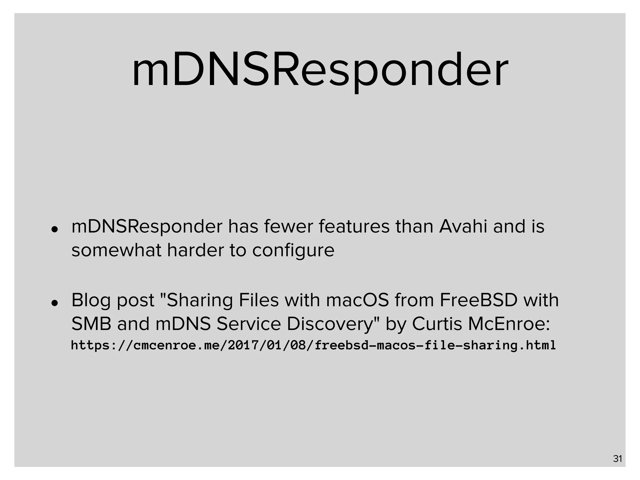 mDNSResponder • mDNSResponder has fewer features than Avahi and is somewhat harder to conﬁgure • Blog post "Sharing Files with macOS from FreeBSD with SMB and mDNS Service Discovery" by Curtis McEnroe:  https://cmcenroe.me/2017/01/08/freebsd-macos-file-sharing.html 31 