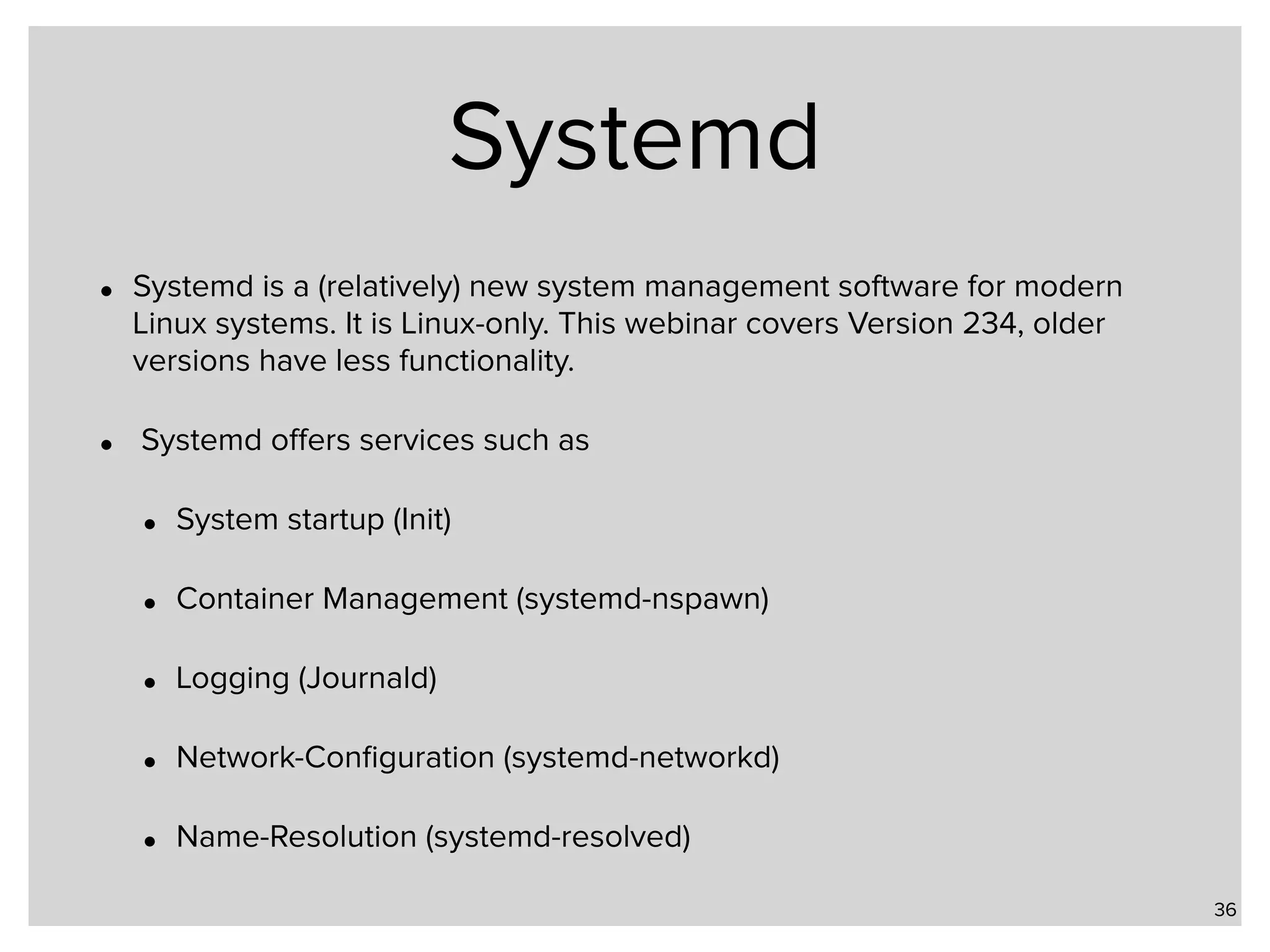 Systemd • Systemd is a (relatively) new system management software for modern Linux systems. It is Linux-only. This webinar covers Version 234, older versions have less functionality. • Systemd oﬀers services such as • System startup (Init) • Container Management (systemd-nspawn) • Logging (Journald) • Network-Conﬁguration (systemd-networkd) • Name-Resolution (systemd-resolved) 36 