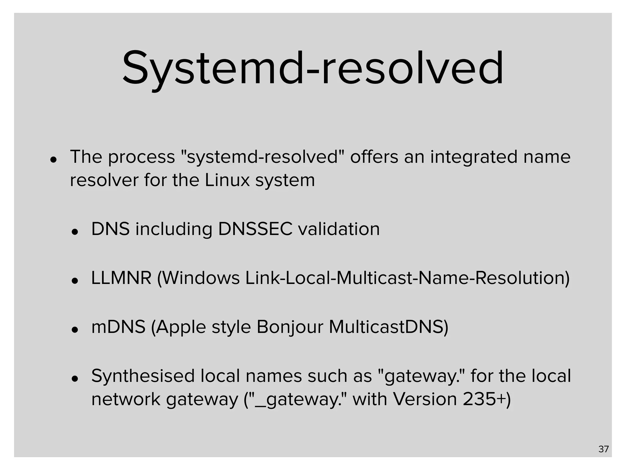 Systemd-resolved • The process "systemd-resolved" oﬀers an integrated name resolver for the Linux system • DNS including DNSSEC validation • LLMNR (Windows Link-Local-Multicast-Name-Resolution) • mDNS (Apple style Bonjour MulticastDNS) • Synthesised local names such as "gateway." for the local network gateway ("_gateway." with Version 235+) 37 