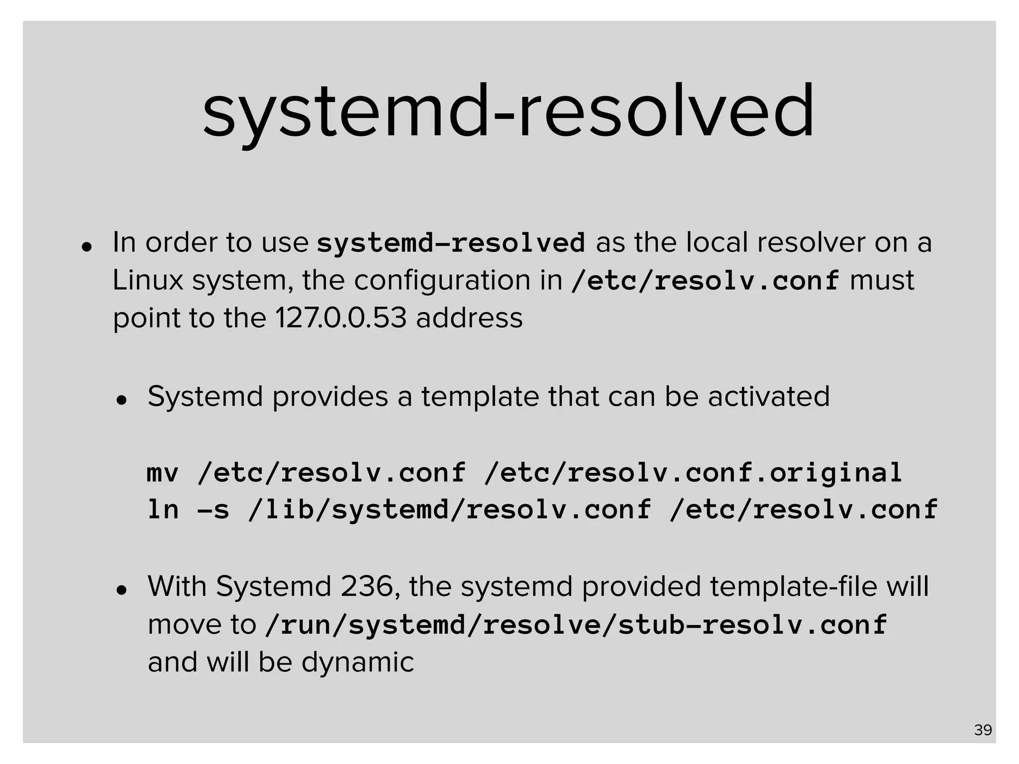 systemd-resolved • In order to use systemd-resolved as the local resolver on a Linux system, the conﬁguration in /etc/resolv.conf must point to the 127.0.0.53 address • Systemd provides a template that can be activated    mv /etc/resolv.conf /etc/resolv.conf.original  ln -s /lib/systemd/resolv.conf /etc/resolv.conf • With Systemd 236, the systemd provided template-ﬁle will move to /run/systemd/resolve/stub-resolv.conf and will be dynamic 39 
