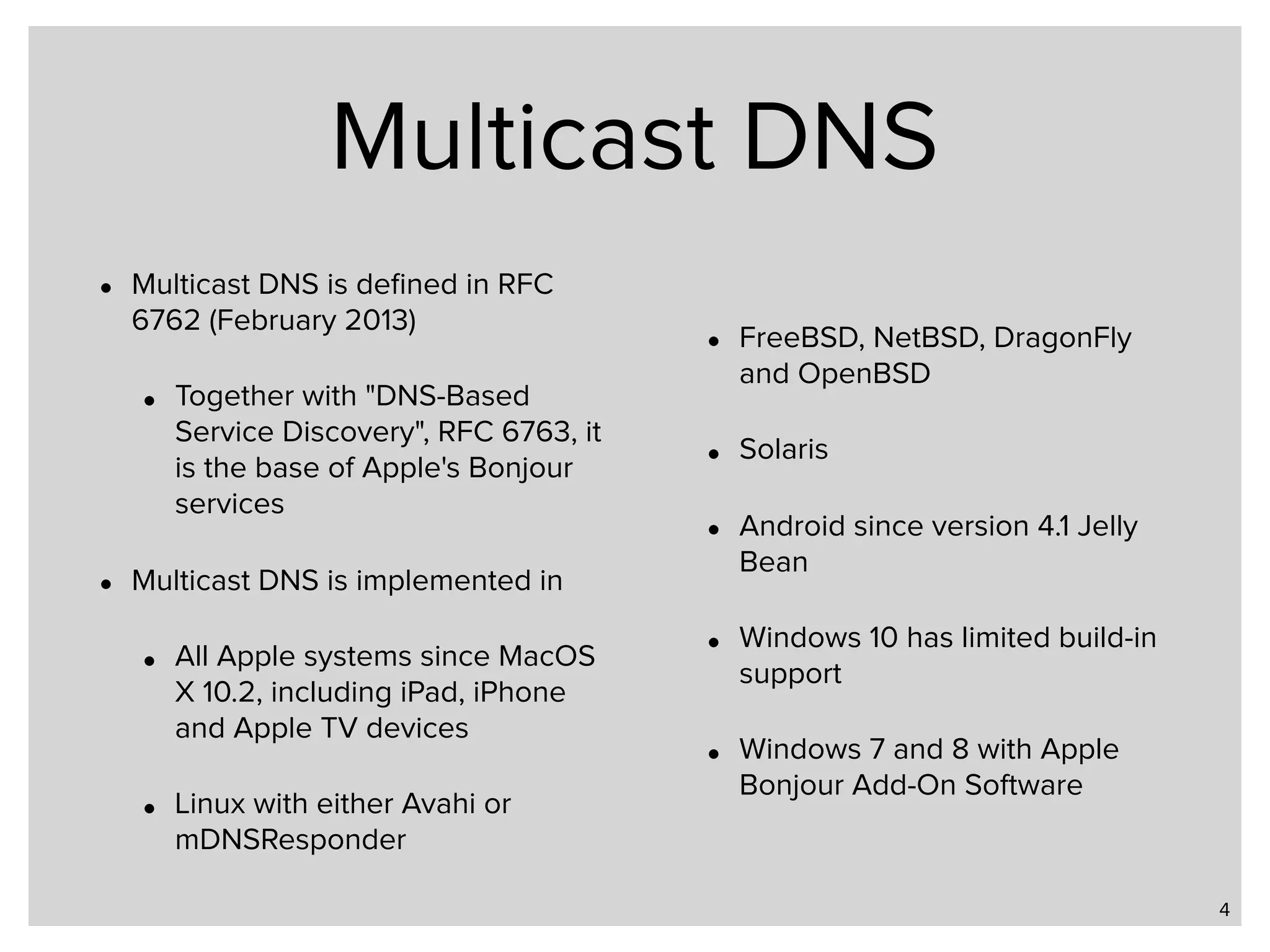 Multicast DNS • Multicast DNS is deﬁned in RFC 6762 (February 2013) • Together with "DNS-Based Service Discovery", RFC 6763, it is the base of Apple's Bonjour services • Multicast DNS is implemented in • All Apple systems since MacOS X 10.2, including iPad, iPhone and Apple TV devices • Linux with either Avahi or mDNSResponder • FreeBSD, NetBSD, DragonFly and OpenBSD • Solaris • Android since version 4.1 Jelly Bean • Windows 10 has limited build-in support • Windows 7 and 8 with Apple Bonjour Add-On Software 4 