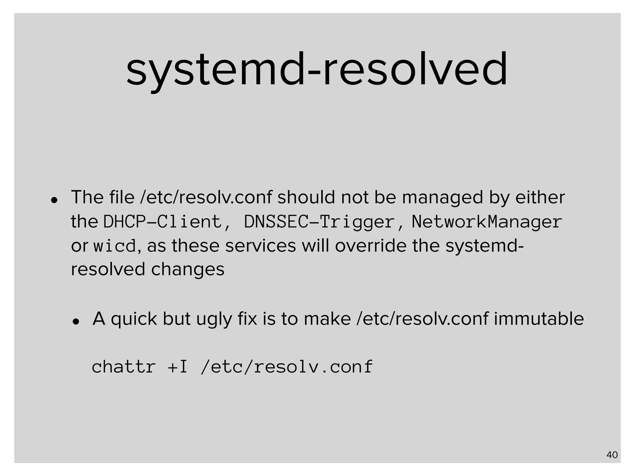 systemd-resolved • The ﬁle /etc/resolv.conf should not be managed by either the DHCP-Client, DNSSEC-Trigger, NetworkManager or wicd, as these services will override the systemd- resolved changes • A quick but ugly ﬁx is to make /etc/resolv.conf immutable    chattr +I /etc/resolv.conf 40 