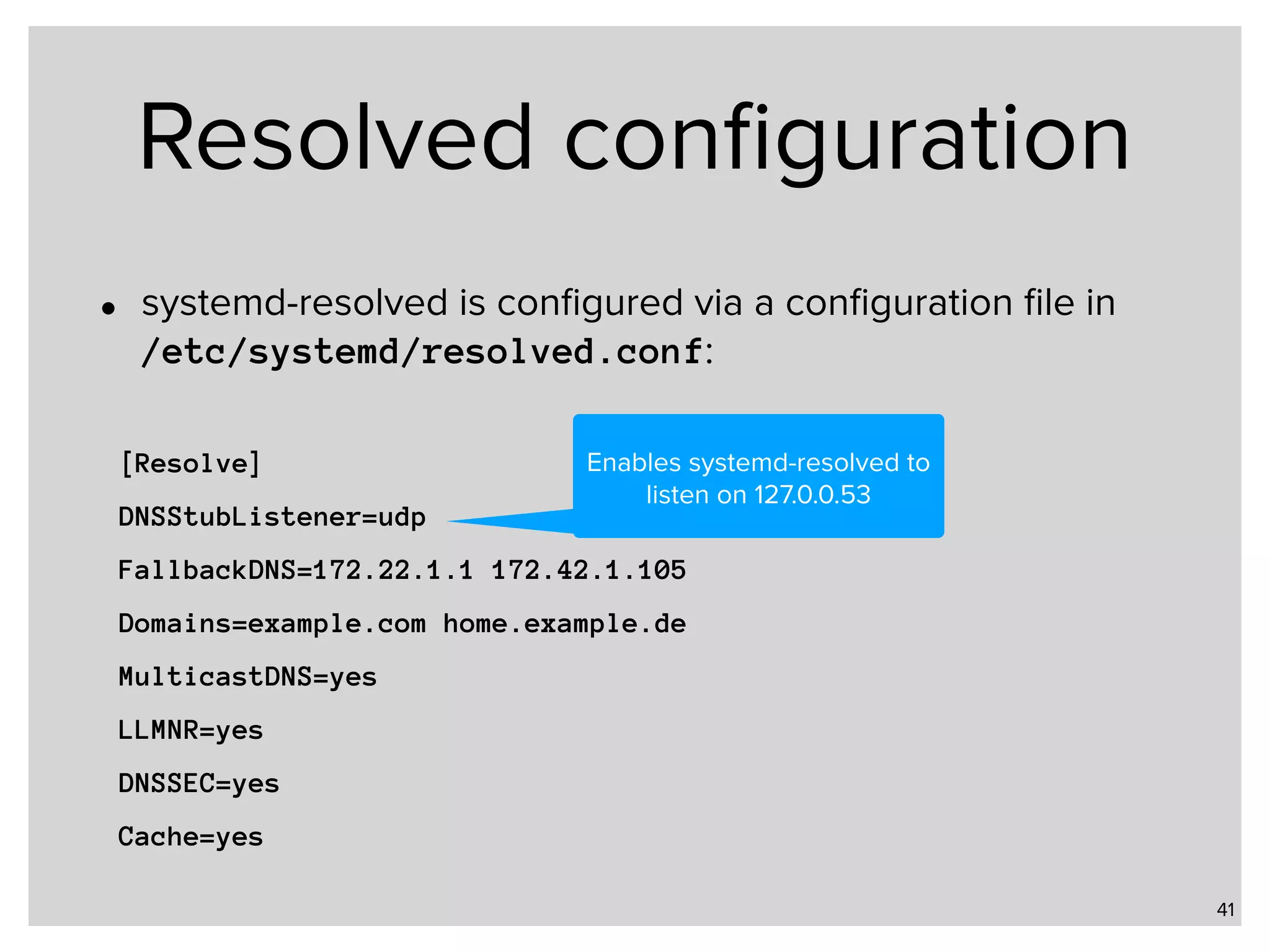 Resolved conﬁguration • systemd-resolved is conﬁgured via a conﬁguration ﬁle in   /etc/systemd/resolved.conf: 41 [Resolve] DNSStubListener=udp FallbackDNS=172.22.1.1 172.42.1.105 Domains=example.com home.example.de MulticastDNS=yes LLMNR=yes DNSSEC=yes Cache=yes Enables systemd-resolved to listen on 127.0.0.53 
