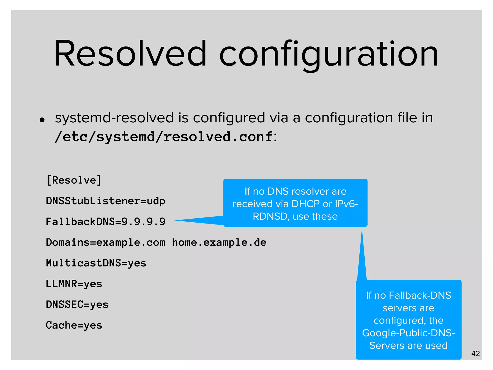 Resolved conﬁguration • systemd-resolved is conﬁgured via a conﬁguration ﬁle in   /etc/systemd/resolved.conf: 42 [Resolve] DNSStubListener=udp FallbackDNS=9.9.9.9 Domains=example.com home.example.de MulticastDNS=yes LLMNR=yes DNSSEC=yes Cache=yes If no DNS resolver are received via DHCP or IPv6- RDNSD, use these If no Fallback-DNS servers are conﬁgured, the Google-Public-DNS- Servers are used 