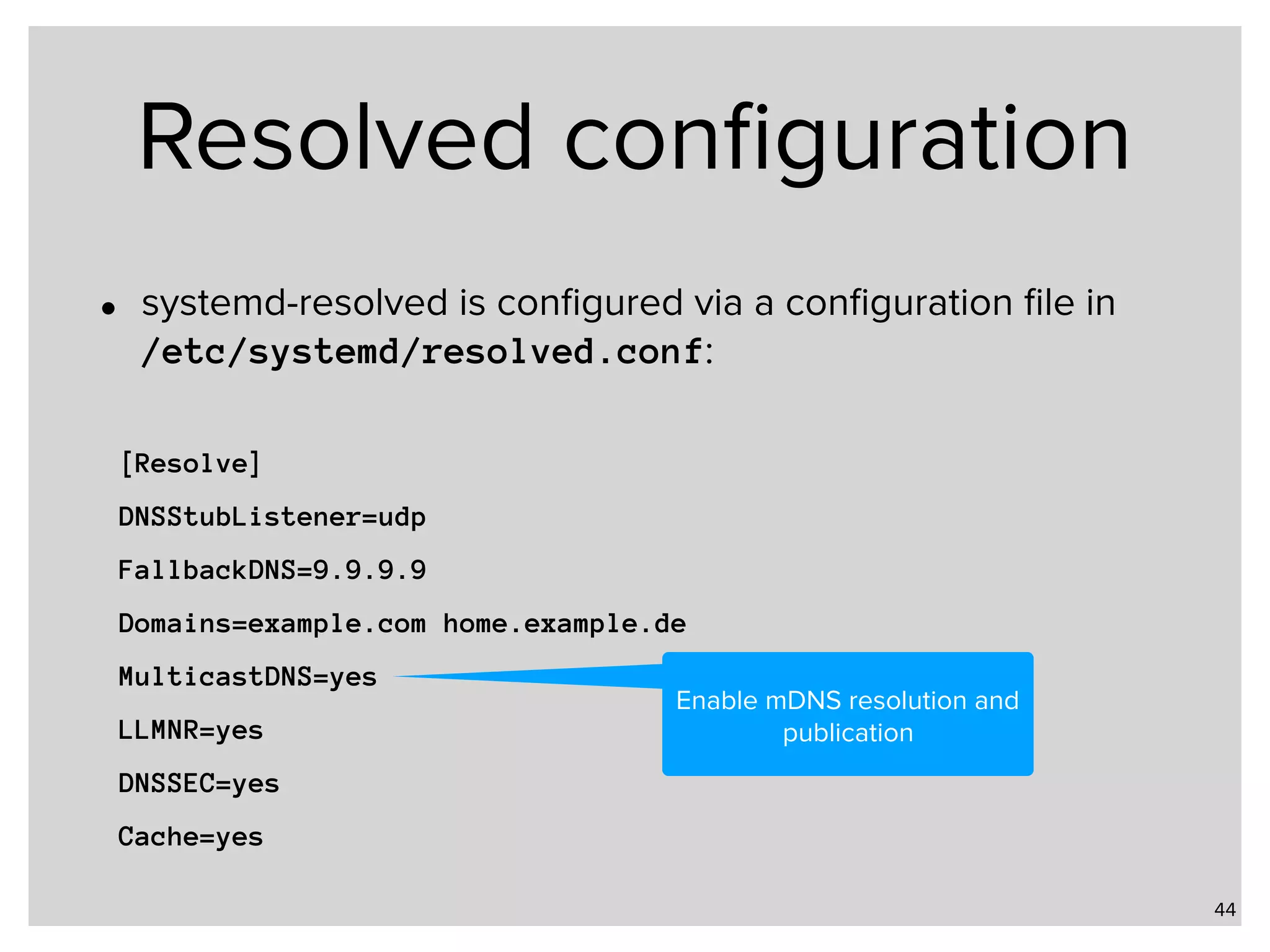 Resolved conﬁguration • systemd-resolved is conﬁgured via a conﬁguration ﬁle in   /etc/systemd/resolved.conf: 44 [Resolve] DNSStubListener=udp FallbackDNS=9.9.9.9 Domains=example.com home.example.de MulticastDNS=yes LLMNR=yes DNSSEC=yes Cache=yes Enable mDNS resolution and publication 