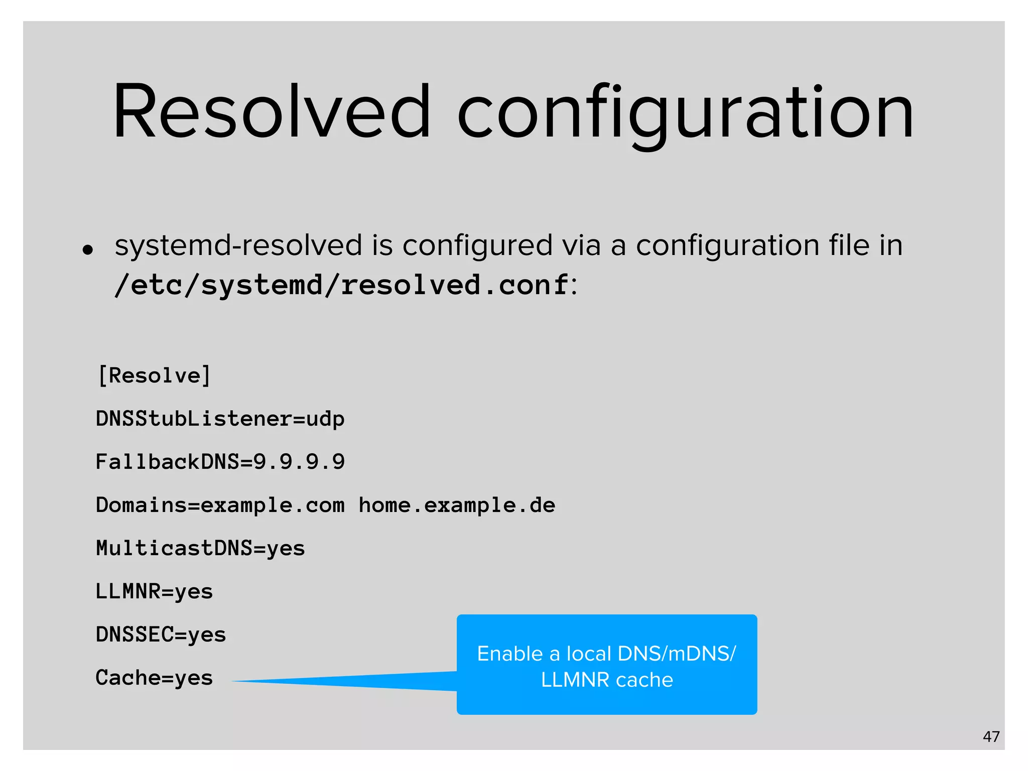 Resolved conﬁguration • systemd-resolved is conﬁgured via a conﬁguration ﬁle in   /etc/systemd/resolved.conf: 47 [Resolve] DNSStubListener=udp FallbackDNS=9.9.9.9 Domains=example.com home.example.de MulticastDNS=yes LLMNR=yes DNSSEC=yes Cache=yes Enable a local DNS/mDNS/ LLMNR cache 