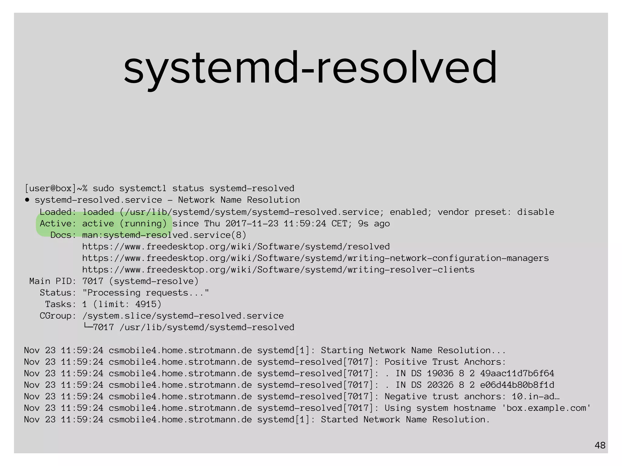 systemd-resolved 48 [user@box]~% sudo systemctl status systemd-resolved ● systemd-resolved.service - Network Name Resolution Loaded: loaded (/usr/lib/systemd/system/systemd-resolved.service; enabled; vendor preset: disable Active: active (running) since Thu 2017-11-23 11:59:24 CET; 9s ago Docs: man:systemd-resolved.service(8) https://www.freedesktop.org/wiki/Software/systemd/resolved https://www.freedesktop.org/wiki/Software/systemd/writing-network-configuration-managers https://www.freedesktop.org/wiki/Software/systemd/writing-resolver-clients Main PID: 7017 (systemd-resolve) Status: "Processing requests..." Tasks: 1 (limit: 4915) CGroup: /system.slice/systemd-resolved.service └─7017 /usr/lib/systemd/systemd-resolved Nov 23 11:59:24 csmobile4.home.strotmann.de systemd[1]: Starting Network Name Resolution... Nov 23 11:59:24 csmobile4.home.strotmann.de systemd-resolved[7017]: Positive Trust Anchors: Nov 23 11:59:24 csmobile4.home.strotmann.de systemd-resolved[7017]: . IN DS 19036 8 2 49aac11d7b6f64 Nov 23 11:59:24 csmobile4.home.strotmann.de systemd-resolved[7017]: . IN DS 20326 8 2 e06d44b80b8f1d Nov 23 11:59:24 csmobile4.home.strotmann.de systemd-resolved[7017]: Negative trust anchors: 10.in-ad… Nov 23 11:59:24 csmobile4.home.strotmann.de systemd-resolved[7017]: Using system hostname 'box.example.com' Nov 23 11:59:24 csmobile4.home.strotmann.de systemd[1]: Started Network Name Resolution. 