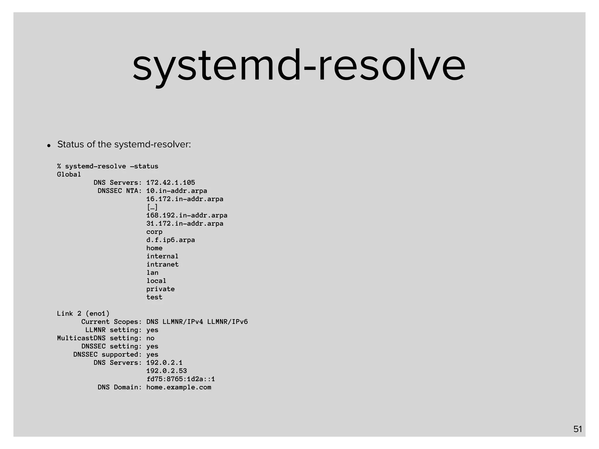 systemd-resolve • Status of the systemd-resolver:    % systemd-resolve —status  Global  DNS Servers: 172.42.1.105  DNSSEC NTA: 10.in-addr.arpa  16.172.in-addr.arpa  […]  168.192.in-addr.arpa   31.172.in-addr.arpa  corp  d.f.ip6.arpa  home  internal  intranet  lan  local  private  test    Link 2 (eno1)  Current Scopes: DNS LLMNR/IPv4 LLMNR/IPv6  LLMNR setting: yes  MulticastDNS setting: no  DNSSEC setting: yes  DNSSEC supported: yes  DNS Servers: 192.0.2.1  192.0.2.53  fd75:8765:1d2a::1  DNS Domain: home.example.com 51 