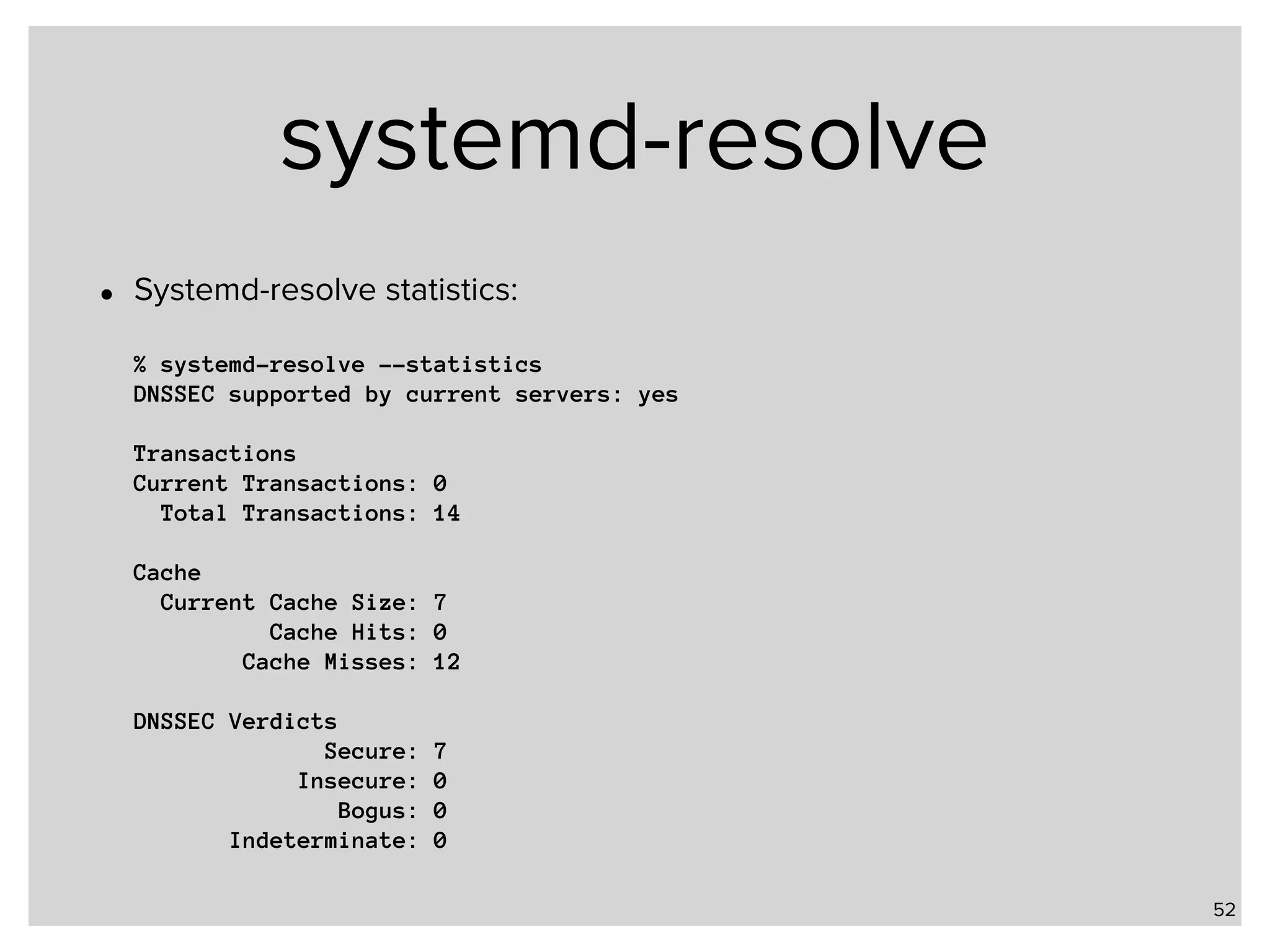 systemd-resolve • Systemd-resolve statistics:    % systemd-resolve --statistics  DNSSEC supported by current servers: yes    Transactions  Current Transactions: 0  Total Transactions: 14    Cache  Current Cache Size: 7  Cache Hits: 0  Cache Misses: 12    DNSSEC Verdicts  Secure: 7  Insecure: 0  Bogus: 0  Indeterminate: 0 52 