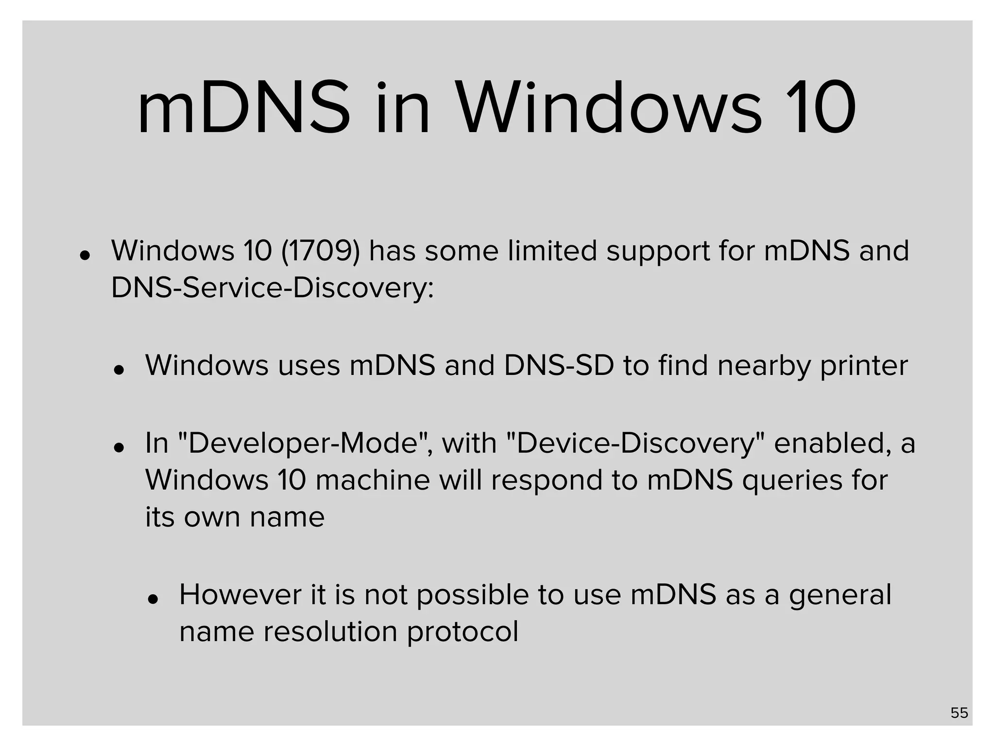 mDNS in Windows 10 • Windows 10 (1709) has some limited support for mDNS and DNS-Service-Discovery: • Windows uses mDNS and DNS-SD to ﬁnd nearby printer • In "Developer-Mode", with "Device-Discovery" enabled, a Windows 10 machine will respond to mDNS queries for its own name • However it is not possible to use mDNS as a general name resolution protocol 55 