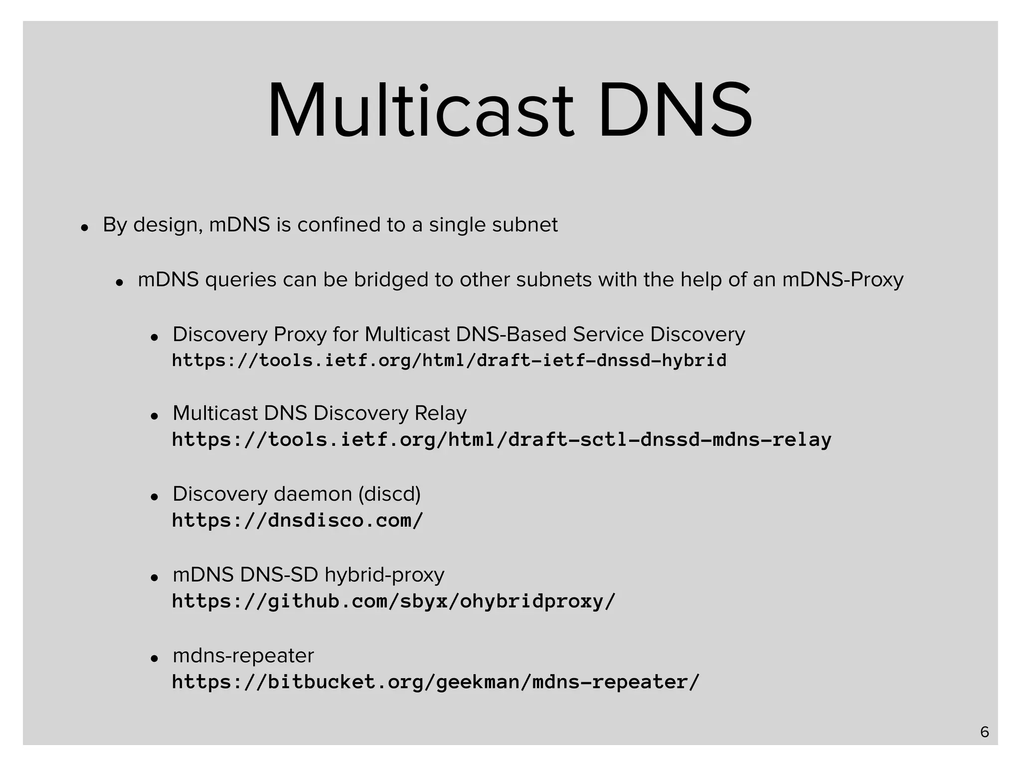 Multicast DNS • By design, mDNS is conﬁned to a single subnet • mDNS queries can be bridged to other subnets with the help of an mDNS-Proxy • Discovery Proxy for Multicast DNS-Based Service Discovery  https://tools.ietf.org/html/draft-ietf-dnssd-hybrid • Multicast DNS Discovery Relay  https://tools.ietf.org/html/draft-sctl-dnssd-mdns-relay • Discovery daemon (discd)  https://dnsdisco.com/ • mDNS DNS-SD hybrid-proxy  https://github.com/sbyx/ohybridproxy/ • mdns-repeater  https://bitbucket.org/geekman/mdns-repeater/ 6 