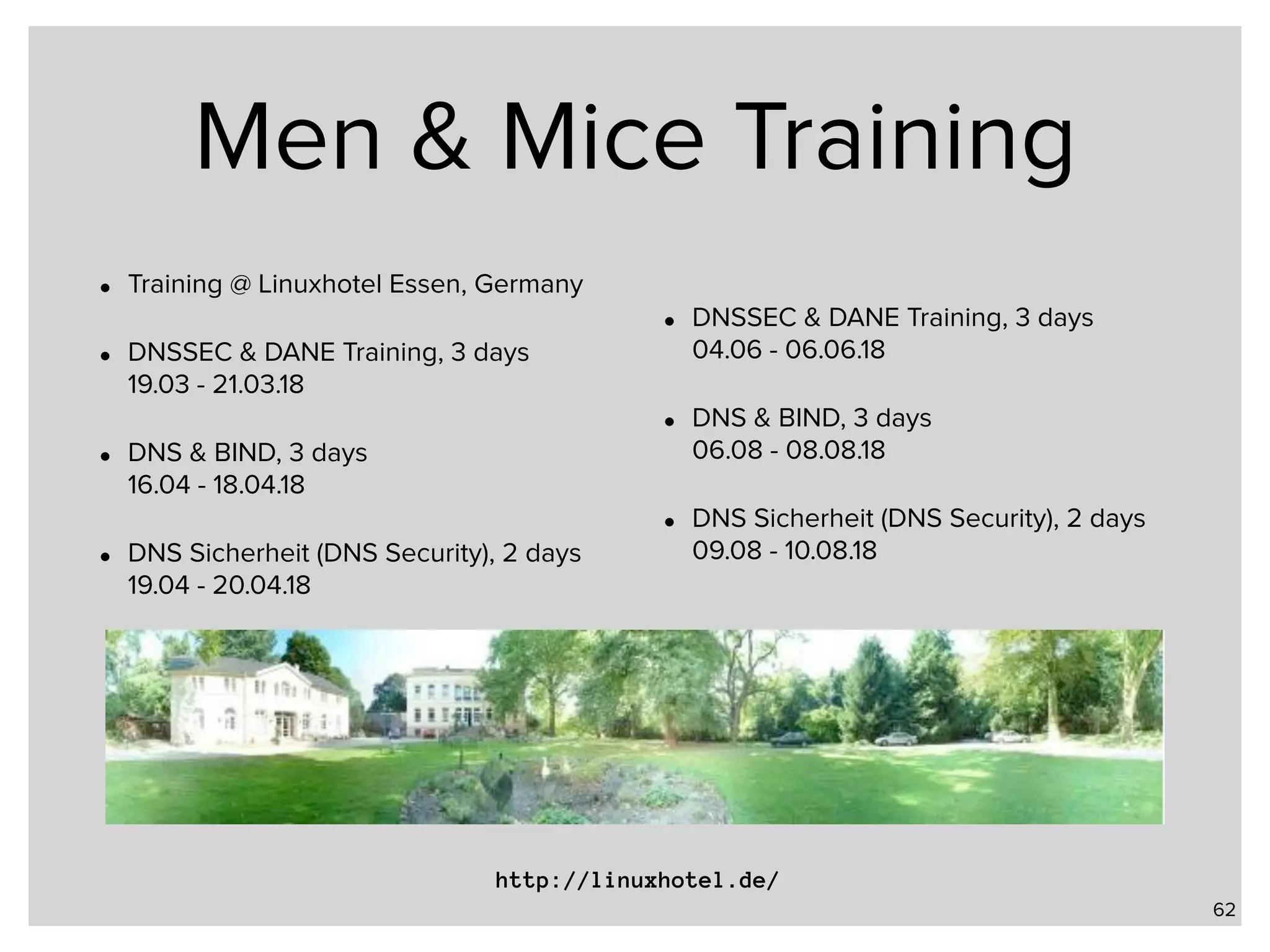 Men & Mice Training • Training @ Linuxhotel Essen, Germany • DNSSEC & DANE Training, 3 days  19.03 - 21.03.18 • DNS & BIND, 3 days   16.04 - 18.04.18 • DNS Sicherheit (DNS Security), 2 days  19.04 - 20.04.18 • DNSSEC & DANE Training, 3 days  04.06 - 06.06.18 • DNS & BIND, 3 days  06.08 - 08.08.18 • DNS Sicherheit (DNS Security), 2 days  09.08 - 10.08.18 62 http://linuxhotel.de/ 