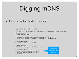 Digging mDNS
• A reverse lookup (address to name):
13
$ dig -p 5353 @224.0.0.251 -x 192.0.2.8
; <<>> DiG 9.11.1-P3-RedHat-9.11.1-8.P3.fc27 <<>> -p 5353 @224.0.0.251 -x 192.0.2.8
; (1 server found)
;; global options: +cmd
;; Got answer:
;; ->>HEADER<<- opcode: QUERY, status: NOERROR, id: 46775
;; flags: qr aa; QUERY: 1, ANSWER: 1, AUTHORITY: 0, ADDITIONAL: 0
;; QUESTION SECTION:
;8.2.0.192.in-addr.arpa. IN PTR
;; ANSWER SECTION:
8.2.0.192.in-addr.arpa. 10 IN PTR box.local.
;; Query time: 0 msec
;; SERVER: 192.0.2.8#5353(224.0.0.251)
;; WHEN: Sat Nov 25 22:09:13 CET 2017
;; MSG SIZE rcvd: 68
Node that
has sent the
answer
 